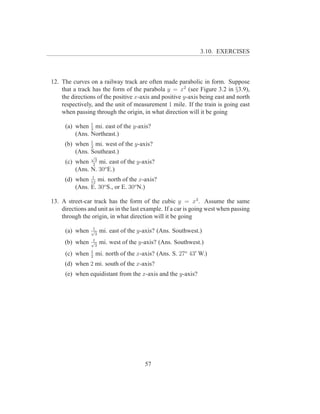 3.10. EXERCISES



12. The curves on a railway track are often made parabolic in form. Suppose
    that a track has the form of the parabola y = x2 (see Figure 3.2 in §3.9),
    the directions of the positive x-axis and positive y-axis being east and north
    respectively, and the unit of measurement 1 mile. If the train is going east
    when passing through the origin, in what direction will it be going

     (a) when 1 mi. east of the y-axis?
               2
         (Ans. Northeast.)
               1
     (b) when 2 mi. west of the y-axis?
         (Ans. Southeast.)
                √
     (c) when 23 mi. east of the y-axis?
         (Ans. N. 30o E.)
               1
     (d) when 12 mi. north of the x-axis?
         (Ans. E. 30o S., or E. 30o N.)

13. A street-car track has the form of the cubic y = x3 . Assume the same
    directions and unit as in the last example. If a car is going west when passing
    through the origin, in what direction will it be going
                 1
     (a) when   √
                  3
                      mi. east of the y-axis? (Ans. Southwest.)
                 1
     (b) when   √
                  3
                      mi. west of the y-axis? (Ans. Southwest.)
                1
     (c) when   2
                    mi. north of the x-axis? (Ans. S. 27o 43′ W.)
     (d) when 2 mi. south of the x-axis?
     (e) when equidistant from the x-axis and the y-axis?




                                        57
 
