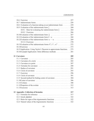 CONTENTS

   10.6 Exercises . . . . . . . . . . . . . . . . . . . . . . . . . . . . .                        .   257
   10.7 Indeterminate forms . . . . . . . . . . . . . . . . . . . . . . . .                        .   258
   10.8 Evaluation of a function taking on an indeterminate form . . . .                           .   259
   10.9 Evaluation of the indeterminate form 0 . . . . . . . . . . . . . .
                                              0
                                                                                                   .   260
                                                             0
        10.9.1 Rule for evaluating the indeterminate form 0 . . . . . .                            .   264
        10.9.2 Exercises . . . . . . . . . . . . . . . . . . . . . . . . .                         .   266
   10.10Evaluation of the indeterminate form ∞ . . . . . . . . . . . . .
                                              ∞
                                                                                                   .   267
   10.11Evaluation of the indeterminate form 0 · ∞ . . . . . . . . . . .                           .   268
   10.12Evaluation of the indeterminate form ∞ − ∞ . . . . . . . . . .                             .   269
        10.12.1 Exercises . . . . . . . . . . . . . . . . . . . . . . . . .                        .   270
   10.13Evaluation of the indeterminate forms 00 , 1∞ , ∞0 . . . . . . . .                         .   272
   10.14Exercises . . . . . . . . . . . . . . . . . . . . . . . . . . . . .                        .   273
   10.15Application: Using Taylor’s Theorem to approximate functions.                              .   275
   10.16Example/Application: ﬁnite difference methods . . . . . . . . .                            .   281

11 Curvature                                                                                           285
   11.1 Curvature . . . . . . . . . . . . . . . . . . .    .   .   .   .   .   .   .   .   .   .   .   285
   11.2 Curvature of a circle . . . . . . . . . . . . .    .   .   .   .   .   .   .   .   .   .   .   285
   11.3 Curvature at a point . . . . . . . . . . . . . .   .   .   .   .   .   .   .   .   .   .   .   287
   11.4 Formulas for curvature . . . . . . . . . . . .     .   .   .   .   .   .   .   .   .   .   .   288
   11.5 Radius of curvature . . . . . . . . . . . . . .    .   .   .   .   .   .   .   .   .   .   .   291
   11.6 Circle of curvature . . . . . . . . . . . . . .    .   .   .   .   .   .   .   .   .   .   .   293
   11.7 Exercises . . . . . . . . . . . . . . . . . . .    .   .   .   .   .   .   .   .   .   .   .   296
   11.8 Circle of curvature . . . . . . . . . . . . . .    .   .   .   .   .   .   .   .   .   .   .   301
   11.9 Second method for ﬁnding center of curvature       .   .   .   .   .   .   .   .   .   .   .   304
   11.10Center of curvature . . . . . . . . . . . . . .    .   .   .   .   .   .   .   .   .   .   .   306
   11.11Evolutes . . . . . . . . . . . . . . . . . . . .   .   .   .   .   .   .   .   .   .   .   .   308
   11.12Properties of the evolute . . . . . . . . . . .    .   .   .   .   .   .   .   .   .   .   .   312
   11.13Exercises . . . . . . . . . . . . . . . . . . .    .   .   .   .   .   .   .   .   .   .   .   313

12 Appendix: Collection of formulas                                                                    317
   12.1 Formulas for reference . . . . . . . . . . . .     .   .   .   .   .   .   .   .   .   .   .   317
   12.2 Greek alphabet . . . . . . . . . . . . . . . .     .   .   .   .   .   .   .   .   .   .   .   322
   12.3 Rules for signs of the trigonometric functions     .   .   .   .   .   .   .   .   .   .   .   322
   12.4 Natural values of the trigonometric functions      .   .   .   .   .   .   .   .   .   .   .   322

                                       vii
 
