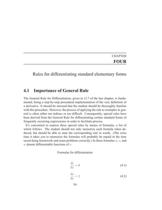 CHAPTER
                                                                       FOUR

       Rules for differentiating standard elementary forms


4.1     Importance of General Rule
The General Rule for Differentiation, given in §3.7 of the last chapter, is funda-
mental, being a step-by-step procedural implementation of the very deﬁnition of
a derivative. It should be stressed that the student should be thoroughly familiar
with this procedure. However, the process of applying the rule to examples in gen-
eral is often either too tedious or too difﬁcult. Consequently, special rules have
been derived from the General Rule for differentiating certain standard forms of
frequently occurring expressionss in order to facilitate process.
  It’s convenient to express these special rules by means of formulas, a list of
which follows. The student should not only memorize each formula when de-
duced, but should be able to state the corresponding rule in words. (The extra
time it takes you to memorize the formulas will probably be repaid in the time
saved doing homework and exam problems correctly.) In these formulas u, v, and
w denote differentiable functions of x.

                          Formulas for differentiation


                                     dc
                                        =0                                   (4.1)
                                     dx

                                     dx
                                        =1                                   (4.2)
                                     dx

                                       59
 