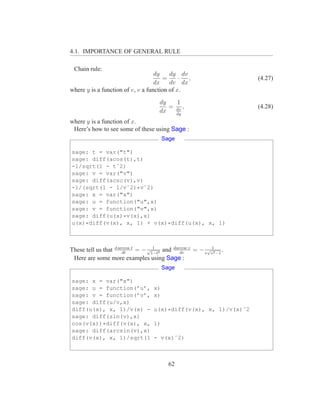 4.1. IMPORTANCE OF GENERAL RULE

 Chain rule:
                                   dy    dy dv
                                      =      · ,                       (4.27)
                                   dx    dv dx
where y is a function of v, v a function of x.
                                       dy   1
                                          = dx ,                       (4.28)
                                       dx   dy
where y is a function of x.
 Here’s how to see some of these using Sage :
                                          Sage

sage: t = var("t")
sage: diff(acos(t),t)
-1/sqrt(1 - tˆ2)
sage: v = var("v")
sage: diff(acsc(v),v)
-1/(sqrt(1 - 1/vˆ2)*vˆ2)
sage: x = var("x")
sage: u = function("u",x)
sage: v = function("v",x)
sage: diff(u(x)*v(x),x)
u(x)*diff(v(x), x, 1) + v(x)*diff(u(x), x, 1)



These tell us that d arccos t = − √1−t2 and darccsc v = − v√v12 −1 .
                       dt
                                    1
                                               dv
 Here are some more examples using Sage :
                                          Sage

sage: x = var("x")
sage: u = function(’u’,              x)
sage: v = function(’v’,              x)
sage: diff(u/v,x)
diff(u(x), x, 1)/v(x) -              u(x)*diff(v(x), x, 1)/v(x)ˆ2
sage: diff(sin(v),x)
cos(v(x))*diff(v(x), x,              1)
sage: diff(arcsin(v),x)
diff(v(x), x, 1)/sqrt(1              - v(x)ˆ2)



                                            62
 