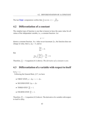 4.2. DIFFERENTIATION OF A CONSTANT

                                                                    dv
                                                d
The last Sage computation veriﬁes that         dx
                                                  (arcsin   v) =   √ dx .
                                                                    1−v 2




4.2      Differentiation of a constant
The simplest type of function is one that is known to have the same value for all
values of the independent variable, i.e., a constant function. Let

                                          y=c
denote a constant function. As x takes on an increment ∆x, the function does not
change in value, that is, ∆y = 0, and so

                                         ∆y
                                            = 0.
                                         ∆x
But
                                         ∆y            dy
                                  lim              =      = 0.
                                 ∆x→0    ∆x            dx
             dc
Therefore,   dx
                  = 0 (equation (4.1) above). The derivative of a constant is zero.


4.3      Differentiation of a variable with respect to itself
Let y = x.
 Following the General Rule, §3.7, we have

      • FIRST STEP. y + ∆y = x + ∆x.

      • SECOND STEP. ∆y = ∆x
                         ∆y
      • THIRD STEP.      ∆x
                              = 1.

                           dy
      • FOURTH STEP.       dx
                                = 1.

              dy
Therefore, dx = 1 (equation (4.2) above). The derivative of a variable with respect
to itself is unity.

                                              63
 