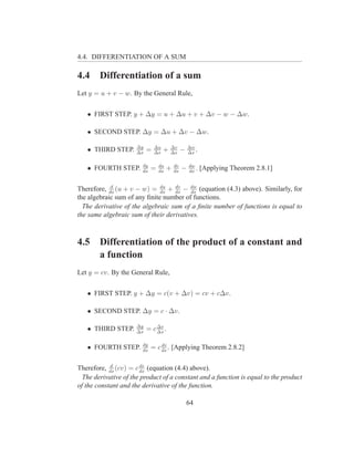 4.4. DIFFERENTIATION OF A SUM

4.4     Differentiation of a sum
Let y = u + v − w. By the General Rule,


   • FIRST STEP. y + ∆y = u + ∆u + v + ∆v − w − ∆w.

   • SECOND STEP. ∆y = ∆u + ∆v − ∆w.

                      ∆y       ∆u       ∆v         ∆w
   • THIRD STEP.      ∆x
                           =   ∆x
                                    +   ∆x
                                               −   ∆x
                                                      .

                        dy       du       dv       dw
   • FOURTH STEP.       dx
                             =   dx
                                      +   dx
                                               −   dx
                                                      .   [Applying Theorem 2.8.1]

            d
Therefore, dx (u + v − w) = du + dx − dw (equation (4.3) above). Similarly, for
                              dx
                                   dv
                                         dx
the algebraic sum of any ﬁnite number of functions.
  The derivative of the algebraic sum of a ﬁnite number of functions is equal to
the same algebraic sum of their derivatives.



4.5     Differentiation of the product of a constant and
        a function
Let y = cv. By the General Rule,


   • FIRST STEP. y + ∆y = c(v + ∆v) = cv + c∆v.

   • SECOND STEP. ∆y = c · ∆v.

                      ∆y       ∆v
   • THIRD STEP.      ∆x
                           = c ∆x .

                        dy       dv
   • FOURTH STEP.       dx
                             = c dx . [Applying Theorem 2.8.2]

            d           dv
Therefore, dx (cv) = c dx (equation (4.4) above).
  The derivative of the product of a constant and a function is equal to the product
of the constant and the derivative of the function.

                                                   64
 