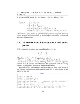 4.8. DIFFERENTIATION OF A FUNCTION WITH A CONSTANT
EXPONENT
If then we have the product of n functions y = v1 v2 · · · vn , we may write

   d                    dv1        d
     (v v ···vn )
  dx 1 2
                                     (v v ···vn )
                                  dx 2 3
     v1 v2 ···vn
                    =   dx
                        v1
                              +      v2 v3 ···vn
                        dv1       dv2          d
                                                 (v v ···vn )
                                              dx 3 4
                    =   dx
                        v1
                              +   dx
                                  v2
                                       +         v3 v4 ···vn
                        dv1       dv2         dv3               dvn
                                                        dx d
                    =   dx
                        v1
                           +      dx
                                  v2
                                    +      + · · · + vn dx (v1 v2 · · · vn )
                                              dx
                                              v3
                    = (v2 v3 · · · vn ) dx + (v1 v3 · · · vn ) dv2 + · · · + (v1 v2 · · · vn−1 ) dvn .
                                            dv1
                                                               dx                                 dx

The derivative of the product of a ﬁnite number of functions is equal to the sum of
all the products that can be formed by multiplying the derivative of each function
by all the other functions.


4.8       Differentiation of a function with a constant ex-
          ponent
If the n factors in the above result are each equal to v, we get
                                                 d                dv
                                                dx
                                                   (v n )         dx
                                                            =n         .
                                                   vn             v
              d               dv
Therefore, dx (v n ) = nv n−1 dx , (equation (4.6) above).
                                d
  When v = x this becomes dx (xn ) = nxn−1 (equation (4.7) above).
  We have so far proven equation (4.6) only for the case when n is a positive
integer. In §4.15, however, it will be shown that this formula holds true for any
value of n, and we shall make use of this general result now.
  The derivative of a function with a constant exponent is equal to the product of
the exponent, the function with the exponent diminished by unity, and the deriva-
tive of the function.
                                                      Sage

sage: t = var(’t’)
sage: f = function(’f’, t)
sage: g = function(’g’, t)
sage: (f(t)*g(t)).diff(t)       # product rule for 2 functions
f(t)*diff(g(t), t, 1) + g(t)*diff(f(t), t, 1)
sage: h = function(’h’, t)
sage: (f(t)*g(t)*h(t)).diff(t) # product rule for 3 functions
f(t)*g(t)*diff(h(t), t, 1) + f(t)*h(t)*diff(g(t), t, 1)


                                                          66
 