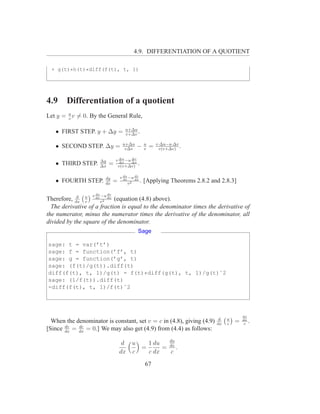 4.9. DIFFERENTIATION OF A QUOTIENT

 + g(t)*h(t)*diff(f(t), t, 1)




4.9     Differentiation of a quotient
Let y = u v = 0. By the General Rule,
        v

                                      u+∆u
   • FIRST STEP. y + ∆y =             v+∆v
                                           .
                                    u+∆u          u       v·∆u−u·∆v
   • SECOND STEP. ∆y =               v∆v
                                            −     v
                                                      =    v(v+∆v)
                                                                    .

                      ∆y       v ∆u −u ∆x
                                       ∆v
   • THIRD STEP.      ∆x
                           =     ∆x
                                v(v+∆v)
                                          .

                         dy        v du −u dx
                                            dv
   • FOURTH STEP.        dx
                               =     dx
                                        v 2      . [Applying Theorems 2.8.2 and 2.8.3]

                  v du −u dv
Therefore, dx u dx v2 dx (equation (4.8) above).
            d
                v
  The derivative of a fraction is equal to the denominator times the derivative of
the numerator, minus the numerator times the derivative of the denominator, all
divided by the square of the denominator.
                                             Sage

sage: t = var(’t’)
sage: f = function(’f’, t)
sage: g = function(’g’, t)
sage: (f(t)/g(t)).diff(t)
diff(f(t), t, 1)/g(t) - f(t)*diff(g(t), t, 1)/g(t)ˆ2
sage: (1/f(t)).diff(t)
-diff(f(t), t, 1)/f(t)ˆ2




                                                                                           du
                                                                               d   u
  When the denominator is constant, set v = c in (4.8), giving (4.9)          dx   c
                                                                                       =   dx
                                                                                           c
                                                                                                .
       dv   dc
[Since dx = dx = 0.] We may also get (4.9) from (4.4) as follows:
                                                 du
                                    d u   1 du
                                        =      = dx .
                                   dx c   c dx   c

                                                  67
 