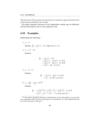 4.10. EXAMPLES

The derivative of the quotient of a function by a constant is equal to the derivative
of the function divided by the constant.
  All explicit algebraic functions of one independent variable may be differenti-
ated by following the rules we have deduced so far.


4.10       Examples
Differentiate the following1 :

   1. y = x3 .
                   dy          d
       Solution.   dx
                        =     dx
                                 (x3 )   = 3x2 . (By (4.7), n = 3.)

   2. y = ax4 − bx2 .
       Solution.

                                  dy         d
                                  dx
                                          = dx (ax4 − bx2 )
                                             d            d
                                          = dx (ax4 ) − dx (bx2 ) by (4.3)
                                               d            d
                                          = a dx (x4 ) − b dx (x2 ) by (4.4)
                                          = 4ax3 − 2bx by (4.7).

              4
   3. y = x 3 + 5.
       Solution.
                                    dy        d    4      d
                                    dx
                                           = dx (x 3 ) + dx (5) by (4.3)
                                             4   1
                                           = 3 x 3 by (4.7) and (4.1)

             3x3        7x
                                 √
                                 7
   4. y =    √
             5 2
               x
                   −    √
                        3 4
                          x
                              + 8 x3
       Solution.
                   dy           d      13      d       1          d      3
                   dx
                          =    dx
                                     3x 5 + dx 7x− 3         +   dx
                                                                      8x 7     by (4.3)
                               39 8          4         4
                          =     5
                                  x 5 + 7 x− 3 + 24 x− 7
                                         3        7
                                                             by (4.4) and (4.7).
   1
    To the student: Though the answers are included below for all of the problems, it may be that
your computation differs from the solution given. You should then try to show algebraically that
your form is that same as that given.


                                                   68
 