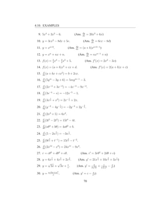 4.10. EXAMPLES

                                                   dy
  9. 5x4 + 3x2 − 6.                        (Ans.   dx
                                                        = 20x3 + 6x)
                                                               dy
 10. y = 3cx2 − 8dx + 5e.                          (Ans.       dx
                                                                    = 6cx − 8d)
                                            dy
 11. y = xa+b .                   (Ans.     dx
                                                 = (a + b)xa+b−1 )
                                                         dy
 12. y = xn + nx + n.                         (Ans.      dx
                                                              = nxn−1 + n)

 13. f (x) = 2 x3 − 3 x2 + 5.
             3      2
                                                        (Ans. f ′ (x) = 2x2 − 3x)

 14. f (x) = (a + b)x2 + cx + d.                              (Ans. f ′ (x) = 2(a + b)x + c)
        d
 15.   dx
          (a   + bx + cx2 ) = b + 2cx.
        d
 16.   dy
          (5y m    − 3y + 6) = 5my m−1 − 3.
        d
 17.   dx
          (2x−2       + 3x−3 ) = −4x−3 − 9x−4 .
       d
 18.   ds
          (3s−4       − s) = −12s−5 − 1.
        d     1                   1
 19.   dx
          (4x 2    + x2 ) = 2x− 2 + 2x.
        d                   1                       3
 20.   dy
          (y −2   − 4y − 2 ) = −2y −3 + 2y − 2 .
        d
 21.   dx
          (2x3    + 5) = 6x2 .
       d
 22.   dt
          (3t5    − 2t2 ) = 15t4 − 4t.
       d
 23.   dθ
          (aθ4    + bθ) = 4aθ3 + b.
        d               3         1
 24.   dα
          (5   − 2α 2 ) = −3α 2 .
       d      5                   2
 25.   dt
          (9t 3   + t−1 ) = 15t 3 − t−2 .
        d
 26.   dx
          (2x12       − x9 ) = 24x11 − 9x8 .

 27. r = cθ3 + dθ2 + eθ.                          (Ans. r′ = 3cθ2 + 2dθ + e)
                  7         5         3                               5             3          1
 28. y = 6x 2 + 4x 2 + 2x 2 .                 (Ans. y ′ = 21x 2 + 10x 2 + 3x 2 )
         √       √      1                                        3             1        1
 29. y = 3x + 3x + x .                       (Ans. y ′ =        √
                                                               2 3x
                                                                      +   3
                                                                              √
                                                                              3 2
                                                                                x
                                                                                    −   x2
                                                                                           )

               a+bx+cx2                                        a
 30. y =          x
                        .                 (Ans. y ′ = c −      x2
                                                                  )

                                                    70
 