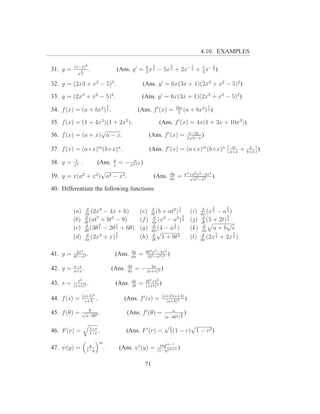 4.10. EXAMPLES

          (x−1)3                                               5           2                  1             4
31. y =        1     .                  (Ans. y ′ = 3 x 3 − 5x 3 + 2x− 3 + 1 x− 3 )
                                                    8
                                                                           3
            x3

32. y = (2x3 + x2 − 5)3 .                               (Ans. y ′ = 6x(3x + 1)(2x3 + x2 − 5)2 )

33. y = (2x3 + x2 − 5)3 .                              (Ans. y ′ = 6x(3x + 1)(2x3 + x2 − 5)2 )
                                   5                                               5bx                 1
34. f (x) = (a + bx2 ) 4 .                            (Ans. f ′ (x) =               2
                                                                                       (a     + bx2 ) 4 )

35. f (x) = (1 + 4x3 )(1 + 2x2 ).                                  (Ans. f ′ (x) = 4x(1 + 3x + 10x3 ))
                   √                                                                          a−3x
36. f (x) = (a + x) a − x.                                   (Ans. f ′ (x) =                  √
                                                                                             2 a−x
                                                                                                   )
                                                                                                                  m           n
37. f (x) = (a+x)m (b+x)n .                                  (Ans. f ′ (x) = (a+x)m (b+x)n                       a+x
                                                                                                                         +   b+x
                                                                                                                                   )
           1           y      n
38. y =   xn
               . (Ans. x = − xn+1 )
                   √                                                       dy            a4 +a2 x2 −4x4
39. y = x(a2 + x2 ) a2 − x2 .                                  (Ans.       dx
                                                                                   =        √
                                                                                              a2 −x2
                                                                                                        )

40. Differentiate the following functions:


                    d                                        d             1                         d     2     2
          (a)      dx
                       (2x3 − 4x + 6)                 (e)    dt
                                                                (b + at2 ) 2                  (i)   dx
                                                                                                        (x 3 − a 3 )
                   d                                          d              3                       d           9
          (b)      dt
                      (at7 + bt5 − 9)                 (f )   dx
                                                                 (x2 − a2 ) 2                 (j)   dt
                                                                                                        (5 + 2t) 2
                   d      3      1                            d         2                             d          √
          (c)      dθ
                      (3θ 2 − 2θ 2 + 6θ)              (g)    dφ√
                                                                 (4 − φ 5 )                   (k)    ds
                                                                                                           a+b s
                    d            5                            d                                      d       1       5
          (d)      dx
                       (2x3 + x) 3                    (h)    dt
                                                                   1 + 9t2                    (l)   dx
                                                                                                        (2x 3 + 2x 3 )

           2x4                                   dy       8b2 x3 −4x5
41. y =   b2 −x2
                 .                      (Ans.    dx
                                                      =    (b2 −x2 )2
                                                                      )
          a−x                                  dy         2a
42. y =   a+x
              .                        (Ans.   dx
                                                    = − (a+x)2 )
            t3                                   ds       3t2 +t3
43. s =   (1+t)2
                 .                      (Ans.    dt
                                                      =   (1+t)3
                                                                  )
                (s+4)2                                                (s+2)(s+4)
44. f (s) =       s+3
                       .                   (Ans. f ′ (s) =              (s+3)2
                                                                                 )

45. f (θ) =     √ θ    .                       (Ans. f ′ (θ) =                 a
                                                                                     3   )
                 a−bθ2                                                 (a−bθ2 ) 2

                     1+r
                                                                       √           √
46. F (r) =          1−r
                         .                     (Ans. F ′ (r) =             1(1 − r) 1 − r2 )
                           m
                    y                                               my m−1
47. ψ(y) =         1−y
                               .         (Ans. ψ ′ (y) =           (1−y)m+1
                                                                            )

                                                          71
 