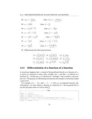 4.11. DIFFERENTIATION OF A FUNCTION OF A FUNCTION

                    2x2 −1                                                        1+4x2
 48. φ(x) =         √
                   x 1+x2
                           .                        (Ans. φ′ (x) =                          3   )
                                                                              x2 (1+x2 ) 2
           √                                            p
 49. y =       2px.                         (Ans. y ′ = y )
           b
               √                                                              2
 50. y =   a
                   a2 − x 2 .                       (Ans. y ′ = − a2x )
                                                                  b
                                                                    y

               2            2     3                                                y
 51. y = (a 3 − x 3 ) 2 .                            (Ans. y ′ = − 3               x
                                                                                     )
           √                                                                  √
                                                                                  a+3cφ
 52. r =       aφ + c             φ3 .                 (Ans. r′ =                  √
                                                                                  2 φ
                                                                                        )

           v c +v d                                           v c−1       v d−1
 53. u =      cd
                    .                      (Ans. u′ =            d
                                                                      +      c
                                                                                )
                    3                                              √
           (q+1) 2                                            (q−2) q+1
 54. p =    √
              q−1
                        .                   (Ans. p′ =                    3       )
                                                                 (q−1) 2

 55. Differentiate the following functions:

                                       d   a2 −x2               d      ay 2                          d √ x2
                            (a)       dx   a2 +x2
                                                       (d)     dy     b+y 3
                                                                                          (g)       dx 1−x2
                                       d    x3                 d     a2 2
                                                                    √ −s                             d 1+x2
                            (b)       dx   1+x4
                                                       (e)     ds     a2 +s2
                                                                                          (h)                  3
                                                                                                    dx (1−x2 ) 2
                                                                   √
                                       d    1+x                  d 4−2x3                            d    1+t2
                            (c)       dx
                                           √
                                             1−x
                                                       (f )     dx    x
                                                                                          (i)       dt   1−t2



4.11       Differentiation of a function of a function
It sometimes happens that y, instead of being deﬁned directly as a function of x,
is given as a function of some other variable, say v, and that v is deﬁned as a
function of x. In that case y is a function of x through v and is called a composite
function. The process of substituting one function into another is sometimes called
composition.
                         2v
  For example, if y = 1−v2 , and v = 1 − x2 , then y is a composite function. By
eliminating v we may express y directly as a function of x, but in general this is
                                          dy
not the best plan when we wish to ﬁnd dx .
                                                        Sage

sage: t = var(’t’)
sage: f = function(’f’, t)
sage: g = lambda v: 2*v/(1-vˆ2)
sage: g(f(t)).diff(t) # this gives the general form, for any f
2*diff(f(t), t, 1)/(1 - f(t)ˆ2) + 4*f(t)ˆ2*diff(f(t), t, 1)/(1 - f(t)ˆ2)ˆ2
sage: f = lambda x: 1-xˆ2


                                                             72
 
