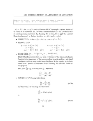 4.11. DIFFERENTIATION OF A FUNCTION OF A FUNCTION

sage: g(f(t)).diff(t) # this gives the specific answer in this case
-4*t/(1 - (1 - tˆ2)ˆ2) - 8*t*(1 - tˆ2)ˆ2/(1 - (1 - tˆ2)ˆ2)ˆ2




  If y = f (v) and v = g(x), then y is a function of x through v. Hence, when we
let x take on an increment ∆x, v will take on an increment ∆v and y will also take
on a corresponding increment ∆y. Keeping this in mind, let us apply the General
Rule simultaneously to the two functions y = f (v) and v = g(x).
   • FIRST STEP. y + ∆y = f (v + ∆v), v + ∆v = g(x + ∆x).
   • SECOND STEP.
        y + ∆y = f (v + ∆v),                                v + ∆v = g(x + ∆x)
             y = f (v),                                          v = g(x)
            ∆y = f (v + ∆v) − f (v),                            ∆v = g(x + ∆x) − g(x)
                            ∆y       f (v+∆v)−f (v) ∆v        g(x+∆x)−g(x)
   • THIRD STEP.            ∆v
                                 =        ∆v
                                                   , ∆x   =       ∆x
                                                                           .
      The left-hand members show one form of the ratio of the increment of each
      function to the increment of the corresponding variable, and the right-hand
      members exhibit the same ratios in another form. Before passing to the limit
      let us form a product of these two ratios, choosing the left-hand forms for
      this purpose.
                   ∆y       ∆v                    ∆y
      This gives   ∆v
                        ·   ∆x
                               ,   which equals   ∆x
                                                     .    Write this

                              ∆y      ∆y ∆v
                                   =    ·   .
                              ∆x      ∆v ∆x
   • FOURTH STEP. Passing to the limit,

                                  dy    dy dv
                                      =     · ,                                    (4.29)
                                  dx    dv dx
      by Theorem 2.8.2.This may also be written

                                            dy
                                               = f ′ (v) · g ′ (x),
                                            dx
      or

                                           dy
                                              = g ′ (x)f ′ (g(x)).                 (4.30)
                                           dx

                                                  73
 