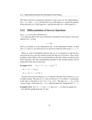 4.12. DIFFERENTIATION OF INVERSE FUNCTIONS

The above formula is sometimes referred to as the chain rule for differentiation.
If y = f (v) and v = g(x), the derivative of y with respect to x equals the product
of the derivative of y with respect to v and the derivative of v with respect to x.


4.12      Differentiation of inverse functions
Let y = f (x) be a given function of x.
 It is often possible in the case of functions considered in this book to solve this
equation for x, giving

                                      x = φ(y);
that is, to consider y as the independent and x as the dependent variable. In that
case f (x) and φ(y) are said to be inverse functions (and one often writes φ = f −1 ).

  When we wish to distinguish between the two it is customary to call the ﬁrst
one given the direct function and the second one the inverse function. Thus, in the
examples which follow, if the second members in the ﬁrst column are taken as the
direct functions, then the corresponding members in the second column will be
respectively their inverse functions.
                                            √
Example 4.12.1.        • y = x2 + 1, x = ± y − 1.

   • y = ax , x = loga y.

   • y = sin x, x = arcsin y.

  The plot of the inverse function φ(y) is related to the plot of the function f (x) in
a simple manner. The plot of f (x) over an interval (a, b) in which f is increasing
is the same as the plot of φ(y) over (f (a), f (b)). The plot of y = f (x) is the
“mirror image” of the plot of y = φ(x), reﬂected about the “diagonal line” y = x.
                                                          √
Example 4.12.2. If f (x) = x2 , for x > 0, and φ(y) = y, then the graphs are
  Now ﬂip this graph about the 45o line:




                                          74
 