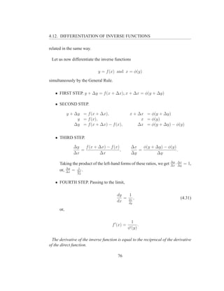 4.12. DIFFERENTIATION OF INVERSE FUNCTIONS

related in the same way.

 Let us now differentiate the inverse functions

                             y = f (x) and x = φ(y)

simultaneously by the General Rule.

   • FIRST STEP. y + ∆y = f (x + ∆x), x + ∆x = φ(y + ∆y)

   • SECOND STEP.

            y + ∆y = f (x + ∆x),                  x + ∆x = φ(y + ∆y)
                 y = f (x),                            x = φ(y)
                ∆y = f (x + ∆x) − f (x),              ∆x = φ(y + ∆y) − φ(y)


   • THIRD STEP.

               ∆y   f (x + ∆x) − f (x)             ∆x   φ(y + ∆y) − φ(y)
                  =                    ,              =                  .
               ∆x          ∆x                      ∆y         ∆y
                                                                          ∆y ∆x
      Taking the product of the left-hand forms of these ratios, we get     ·
                                                                          ∆x ∆y
                                                                                  = 1,
          ∆y    1
      or, ∆x = ∆x .
                 ∆y



   • FOURTH STEP. Passing to the limit,

                                        dy   1
                                           = dx ,                             (4.31)
                                        dx   dy

      or,

                                                   1
                                     f ′ (x) =            .
                                                 φ′ (y)

  The derivative of the inverse function is equal to the reciprocal of the derivative
of the direct function.

                                         76
 