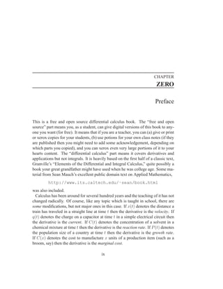 CHAPTER
                                                                            ZERO

                                                                           Preface


This is a free and open source differential calculus book. The “free and open
source” part means you, as a student, can give digital versions of this book to any-
one you want (for free). It means that if you are a teacher, you can (a) give or print
or xerox copies for your students, (b) use potions for your own class notes (if they
are published then you might need to add some acknowledgement, depending on
which parts you copied), and you can xerox even very large portions of it to your
hearts content. The “differential calculus” part means it covers derivatives and
applications but not integrals. It is heavily based on the ﬁrst half of a classic text,
Granville’s “Elements of the Differential and Integral Calculus,” quite possibly a
book your great grandfather might have used when he was college age. Some ma-
terial from Sean Mauch’s excellent public domain text on Applied Mathematics,
         http://www.its.caltech.edu/˜sean/book.html
was also included.
  Calculus has been around for several hundred years and the teaching of it has not
changed radically. Of course, like any topic which is taught in school, there are
some modiﬁcations, but not major ones in this case. If x(t) denotes the distance a
train has traveled in a straight line at time t then the derivative is the velocity. If
q(t) denotes the charge on a capacitor at time t in a simple electrical circuit then
the derivative is the current. If C(t) denotes the concentration of a solvent in a
chemical mixture at time t then the derivative is the reaction rate. If P (t) denotes
the population size of a country at time t then the derivative is the growth rate.
If C(x) denotes the cost to manufacture x units of a production item (such as a
broom, say) then the derivative is the marginal cost.

                                          ix
 