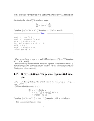 4.15. DIFFERENTIATION OF THE GENERAL EXPONENTIAL FUNCTION

                                dy
Substituting the value of       dx
                                     from above, we get

                                       dy               dv
                                          = log a · av · .
                                       dx               dx
               d                          dv
Therefore,    dx
                 (av )   = log a · av ·   dx
                                               (equation (4.12) in §4.1 above).
                                                Sage

sage: t = var(’t’)
sage: f = function(’f’, t)
sage: (3ˆf(t)).diff(t)
log(3)*3ˆf(t)*diff(f(t), t, 1)
sage: f = tˆ7
sage: (3ˆf(t)).diff(t)
7*log(3)*tˆ6*3ˆtˆ7




                                                           d           dv
  When a = e, log a = log e = 1, and (4.12) becomes dx (ev ) = ev dx (equation
(4.13) in §4.1 above) .
  The derivative of a constant with a variable exponent is equal to the product of
the natural logarithm of the constant, the constant with the variable exponent, and
the derivative of the exponent.


4.15         Differentiation of the general exponential func-
             tion
Let3 y = uv . Taking the logarithm of both sides to the base e, loge y = v loge u,
or, y = ev log u .
  Differentiating by formula (4.13),
                           dy               d
                           dx
                                = ev log u dx (v log u)
                                = ev log u u du + log u dx
                                              v
                                                dx
                                                         dv
                                                                by (4.5)
                                   v v du             dv
                                = u u dx + log u dx
               d
Therefore,    dx
                 (uv )   = vuv−1 du + log u · uv dx (equation (4.14) in §4.1 above).
                                 dx
                                                 dv


  3
      Here u can assume only positive values.


                                                   79
 