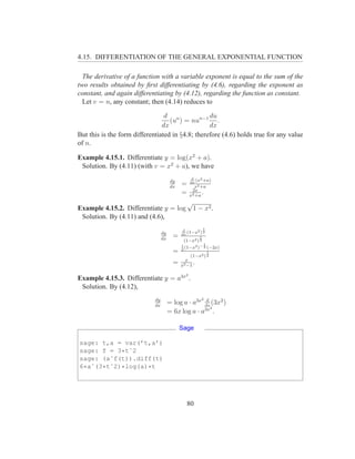 4.15. DIFFERENTIATION OF THE GENERAL EXPONENTIAL FUNCTION

  The derivative of a function with a variable exponent is equal to the sum of the
two results obtained by ﬁrst differentiating by (4.6), regarding the exponent as
constant, and again differentiating by (4.12), regarding the function as constant.
  Let v = n, any constant; then (4.14) reduces to

                                 d n              du
                                   (u ) = nun−1 .
                                dx                dx
But this is the form differentiated in §4.8; therefore (4.6) holds true for any value
of n.

Example 4.15.1. Differentiate y = log(x2 + a).
 Solution. By (4.11) (with v = x2 + a), we have
                                                    d
                                        dy            (x2 +a)
                                        dx
                                             =     dx
                                                      x2 +a
                                                    2x
                                             =     x2 +a
                                                         .
                                                 √
Example 4.15.2. Differentiate y = log                1 − x2 .
 Solution. By (4.11) and (4.6),
                                              d          1
                                  dy            (1−x2 ) 2
                                  dx
                                         =   dx
                                                       1
                                               (1−x2 ) 2
                                             1           1
                                               (1−x2 )− 2 (−2x)
                                         =   2
                                                           1
                                                  (1−x2 ) 2
                                               x
                                         =   x2 −1
                                                   .
                                               2
Example 4.15.3. Differentiate y = a3x .
 Solution. By (4.12),
                             dy                       d 2
                             dx
                                       = log a · a3x dx (3x2 )
                                                        2
                                       = 6x log a · a3x .

                                             Sage

sage: t,a = var(’t,a’)
sage: f = 3*tˆ2
sage: (aˆf(t)).diff(t)
6*aˆ(3*tˆ2)*log(a)*t




                                                 80
 