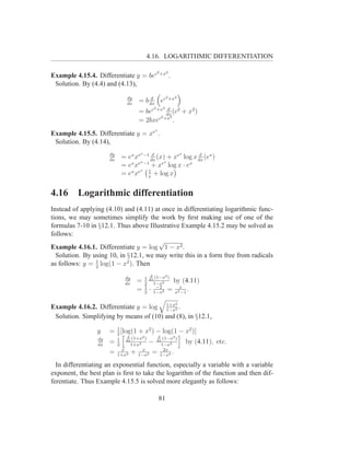 4.16. LOGARITHMIC DIFFERENTIATION

                                                        2 +x2
Example 4.15.4. Differentiate y = bec                            .
 Solution. By (4.4) and (4.13),

                                 dy         d                   2 +x2
                                 dx
                                       = b dx ec
                                                  d 2       2
                                       = bec +x dx (c2 + x2 )
                                               2 +x2
                                       = 2bxec       .
                                                    x
Example 4.15.5. Differentiate y = xe .
 Solution. By (4.14),
                      dy                x  d                 d           x
                      dx
                               = ex xe −1 dx (x) + xe log x dx (ex )
                                  x ex −1      ex       x
                               =e x        + x log x · e
                                      x  1
                               = ex xe x + log x

4.16      Logarithmic differentiation
Instead of applying (4.10) and (4.11) at once in differentiating logarithmic func-
tions, we may sometimes simplify the work by ﬁrst making use of one of the
formulas 7-10 in §12.1. Thus above Illustrative Example 4.15.2 may be solved as
follows:
                                       √
Example 4.16.1. Differentiate y = log 1 − x2 .
  Solution. By using 10, in §12.1, we may write this in a form free from radicals
as follows: y = 1 log(1 − x2 ). Then
                2
                                                 d
                                dy          1      (1−x2 )
                                dx
                                       =    2
                                                dx
                                                   1−x2
                                                                 by (4.11)
                                            1        −2
                                       =    2
                                                ·   1−x2
                                                                = x2x .
                                                                    −1

                                                                     2
Example 4.16.2. Differentiate y = log 1+x2 .
                                        1−x
 Solution. Simplifying by means of (10) and (8), in §12.1,

                 y    = 1 [log(1 + x2 ) − log(1 − x2 )]
                        2
                                 d                      d
                 dy        1       (1+x2 )                  (1−x2 )
                 dx
                      =    2
                                dx
                                   1+x2
                                           − dx1−x2                          by (4.11), etc.
                            x           x       2x
                      =    1+x2
                                     + 1−x2 = 1−x4 .
  In differentiating an exponential function, especially a variable with a variable
exponent, the best plan is ﬁrst to take the logarithm of the function and then dif-
ferentiate. Thus Example 4.15.5 is solved more elegantly as follows:

                                                        81
 