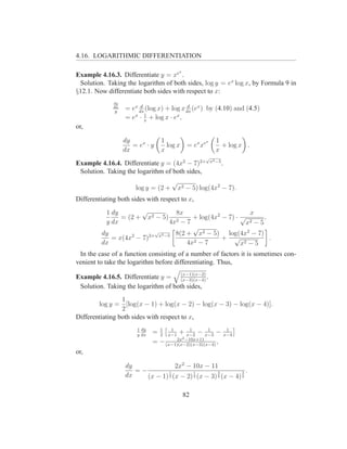 4.16. LOGARITHMIC DIFFERENTIATION

                                          x
Example 4.16.3. Differentiate y = xe .
 Solution. Taking the logarithm of both sides, log y = ex log x, by Formula 9 in
§12.1. Now differentiate both sides with respect to x:
              dy
                         d                  d
              dx
              y
                   = ex dx (log x) + log x dx (ex ) by (4.10) and (4.5)
                           1
                   = ex · x + log x · ex ,
or,

                   dy             1                  x     1
                      = ex · y      log x      = ex xe       + log x .
                   dx             x                        x
                                                     √
                                                         x2 −5
Example 4.16.4. Differentiate y = (4x2 − 7)2+                    .
 Solution. Taking the logarithm of both sides,
                                      √
                       log y = (2 +       x2 − 5) log(4x2 − 7).
Differentiating both sides with respect to x,
          1 dy       √           8x                       x
               = (2 + x2 − 5) 2       + log(4x2 − 7) · √        .
          y dx                 4x − 7                    x2 − 5
                                      √
         dy       2
                         √
                       2+ x2 −5 8(2 +   x2 − 5) log(4x2 − 7)
            = x(4x − 7)                         + √               .
         dx                         4x2 − 7            x2 − 5
 In the case of a function consisting of a number of factors it is sometimes con-
venient to take the logarithm before differentiating. Thus,

Example 4.16.5. Differentiate y = (x−1)(x−2) .
                                      (x−3)(x−4)
 Solution. Taking the logarithm of both sides,
                 1
        log y = [log(x − 1) + log(x − 2) − log(x − 3) − log(x − 4)].
                 2
Differentiating both sides with respect to x,
                        1 dy     1   1        1     1                 1
                        y dx
                               = 2 x−1 + x−2 − x−3 −                 x−4
                                       2x 2 −10x+11
                               = − (x−1)(x−2)(x−3)(x−4) ,
or,

                   dy               2x2 − 10x − 11
                      =−         1         1         3         3 .
                   dx    (x − 1) 2 (x − 2) 2 (x − 3) 2 (x − 4) 2

                                              82
 