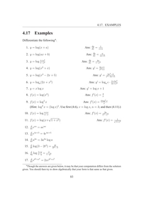 4.17. EXAMPLES

4.17          Examples
Differentiate the following4 :
                                                                      dy        1
   1. y = log(x + a)                                         Ans:     dx
                                                                           =   x+a

                                                                       dy         a
   2. y = log(ax + b)                                         Ans:     dx
                                                                            =   ax+b

              1+x     2                                          dy          4x
   3. y = log 1−x2                                        Ans:   dx
                                                                      =     1−x4

                                                                                2x+1
   4. y = log(x2 + x)                                         Ans: y ′ =        x2 +x

                                                                                          3x2 −2
   5. y = log(x3 − 2x + 5)                                            Ans: y ′ =         x3 −2x+5

                                                                                              2+3x2
   6. y = loga (2x + x3 )                                        Ans: y ′ = loga e ·          2x+x3

   7. y = x log x                                       Ans: y ′ = log x + 1
                                                                                     3
   8. f (x) = log(x3 )                                       Ans: f ′ (x) =          x

                                                                                   3 log2 x
   9. f (x) = log3 x                                       Ans: f ′ (x) =              x
        (Hint: log3 x = (log x)3 . Use ﬁrst (4.6), v = log x, n = 3; and then (4.11).)
                  a+x                                                                  2a
  10. f (x) = log a−x                                        Ans: f ′ (x) =          a2 −x2
                    √
  11. f (x) = log(x+ 1 + x2 )                                               Ans: f ′ (x) =      √ 1
                                                                                                 1+x2

         d ax
  12.   dx
           e    = aeax
         d 4x+5
  13.   dx
           e        = 4e4x+5
         d 3x
  14.   dx
           a    = 3a3x log a
        d                           4t
  15.   dt
             log(3 − 2t2 ) =      2t2 −3

  16.    d
        dy
             log 1+y =
                 1−y
                            2
                          1−y 2

         d b2 +x2            2 +x2
  17.   dx
           e        = 2xeb
   4
    Though the answers are given below, it may be that your computation differs from the solution
given. You should then try to show algebraically that your form is that same as that given.


                                               83
 