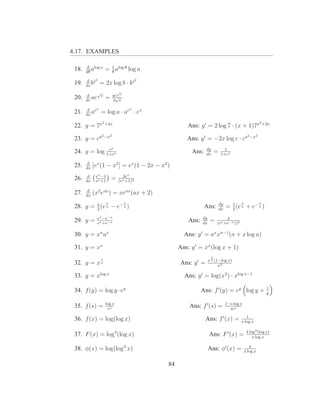 4.17. EXAMPLES

       d log a
 18.   dθ
          a        = 1 alog θ log a
                     θ

       d s2                              2
 19.   ds
          b    = 2x log b · bs
            √                √
        d                ae v
 20.   dv
          ae v     =      √
                         2 v

        d ex                         x
 21.   dx
          a    = log a · ae · ex
                2 +2x                                                                                 2 +2x
 22. y = 7x                                           Ans: y ′ = 2 log 7 · (x + 1)7x
                2 −x2                                                                         2 −x2
 23. y = ca                                          Ans: y ′ = −2x log c · ca
              e          x                                      dy           1
 24. y = log 1+ex                                      Ans:     dx
                                                                       =   1+ex

        d
 25.   dx
            [ex (1 − x2 ] = ex (1 − 2x − x2 )
        d    ex −1             2ex
 26.   dx    ex +1
                         =   (ex +1)2

        d
 27.   dx
            (x2 eax ) = xeax (ax + 2)
                     x           x                                         dy           x             x
 28. y = a (e a − e− a )
         2
                                                              Ans:         dx
                                                                                  1
                                                                                = 2 (e a + e− a )
              ex −e−x                                        dy             4
 29. y =      ex +e−x
                                                      Ans:   dx
                                                                   =   (ex +e−x ))2

 30. y = xn ax                                      Ans: y ′ = ax xn−1 (n + x log a)

 31. y = xx                                       Ans: y ′ = xx (log x + 1)
                                                                   1
               1                                                  x x (1−log x)
 32. y = x x                                       Ans: y ′ =           x2

 33. y = xlog x                                     Ans: y ′ = log(x2 ) · xlog x−1
                                                                                                          1
 34. f (y) = log y · ey                                      Ans: f ′ (y) = ey log y +                    y

                   log s                                                        1−s log s
 35. f (s) =        es
                                                      Ans: f ′ (s) =              ses
                                                                                           1
 36. f (x) = log(log x)                                         Ans: f ′ (x) =          x log x

                                                                                             4 log3 (log x)
 37. F (x) = log4 (log x)                                         Ans: F ′ (x) =                 x log x

 38. φ(x) = log(log4 x)                                           Ans: φ′ (x) =                4
                                                                                            x log x


                                             84
 