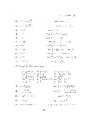 4.17. EXAMPLES

                                1+y                                                                    1
39. ψ(y) = log                  1−y
                                                                          Ans: ψ ′ (y) =             1−y 2
                        √
                                2
40. f (x) = log √x1 +1−x
                 x +1+x
                                                                                                  2
                                                                               Ans: f ′ (x) = − √1+x2
               1
                                                                    dy
41. y = x log x                                         Ans:        dx
                                                                          =0
               x                                               dy               x
42. y = ex                                            Ans:     dx
                                                                     = ex (1 + log x)xx
          cx                                                   dy            c x             c
43. y =   xx
                                                      Ans:     dx
                                                                     =       x
                                                                                         log x − 1
            x nx                                                     dy                  x nx               x
44. y =     n
                                                            Ans:     dx
                                                                           =n            n
                                                                                                    1 + log n
               v                                                dw              v          1+v log v
45. w = v e                                            Ans:     dv
                                                                         = v e ev             v

            a t                                                     dz          a t
46. z =     t
                                                       Ans:         dt
                                                                         =      t
                                                                                         (log a − log t − 1)
               n                                                dy              n +n−1
47. y = xx                                            Ans:      dx
                                                                         = xx               (n log x + 1)
               x                                               dy               x
48. y = xx                                            Ans:     dx
                                                                         = xx xx log x + log2 x +                 1
                                                                                                                  x
            √       1
                                                                          dy             xy log a
49. y = a          a2 −x2                                    Ans:         dx
                                                                                =                3
                                                                                     (a2 −x2 ) 2

50. Compute the following derivatives:

                      d 2                    d x                               d
          (a)        dx
                        x log x       (f)   dx
                                                e log x                  (k) dx log(ax + bx )
                      d                       d 3 x                           d
          (b)        dx
                        (e2x − 1)4    (g)    dx
                                                x3                       (l) dx log1 0(x2 + 5x)
                      d                                                               2
          (c)        dx
                        log 3x+1
                             x+3
                                      (h)     d    1
                                             dx x log x √
                                                                         (m) dx 2+x
                                                                                d
                                                                                  e3x
                      d      1−x2            d                                 d            2   2
          (d)           log √1+x
                     dx √
                                      (i)   dx
                                                log x3 1    + x2         (n) dx (x2 + a2 )ex +a
                      d                      d    1 x                          d
          (e)        dx
                        x x           (j)   dx x
                                                                         (o) dx (x2 + 4)x .
             (x+1)2                                                                                          2
51. y =   (x+2)3 (x+3)4
                                                                         Ans:       dy
                                                                                    dx
                                                                                         = − (x+1)(5x4 (x+3)5
                                                                                               (x+2)
                                                                                                        +14x+5)


                            5                                                                            3
               ((x−1) 2                                                                                  2 (7x2 +30x−97)
52. y =         3       7                                                Ans:        dy
                                                                                     dx
                                                                                          = − (x−1)           7     10
          (x−2) 4 (x−3) 3                                                                            12(x−2) 4 (x−3) 3
         √                                                                                  dy        2+x−5x2
53. y = x 1 − x(1 + x)                                                          Ans:        dx
                                                                                                 =      √
                                                                                                       2 1−x
                                                                                                      3
          x(1+x2 )                                                        dy         1+3x2 −2x4       2
54. y =   √
            1−x2
                                                             Ans:         dx
                                                                               =       (1−x2

55. y = x5 (a+3x)3 (a−2x)2                              Ans:   dy
                                                               dx
                                                                     = 5x4 (a+3x)2 (a−2x)(a2 +2ax−12x2 )



                                                 85
 