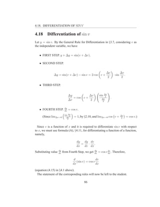 4.18. DIFFERENTIATION OF SIN V

4.18      Differentiation of sin v
Let y = sin v. By the General Rule for Differentiation in §3.7, considering v as
the independent variable, we have

   • FIRST STEP. y + ∆y = sin(v + ∆v).

   • SECOND STEP.


                                                                  ∆v               ∆v
               ∆y = sin(v + ∆v) − sin v = 2 cos v +                        · sin      .
                                                                   2                2

   • THIRD STEP.


                                 ∆y           ∆v            sin ∆v
                                                                 2
                                    = cos v +                ∆v
                                                                       .
                                 ∆v            2              2


                           dy
   • FOURTH STEP.          dx
                                 = cos v.
                               ∆v
                           sin                                                     ∆v
      (Since lim∆v→0         ∆v
                                2
                                     = 1, by §2.10, and lim∆v→0 cos v +             2
                                                                                          = cos v.)
                              2




  Since v is a function of x and it is required to differentiate sin v with respect
to x, we must use formula (A), §4.11, for differentiating a function of a function,
namely,

                                       dy   dy dv
                                          =   · .
                                       dx   dv dx
                     dy                              dy           dv
Substituting value   dx
                          from Fourth Step, we get   dx
                                                          = cos v dx . Therefore,

                                     d                 dv
                                       (sin v) = cos v
                                    dx                 dx

(equation (4.15) in §4.1 above).
  The statement of the corresponding rules will now be left to the student.

                                             86
 