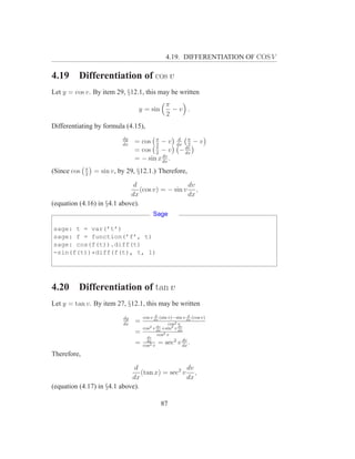 4.19. DIFFERENTIATION OF COS V

4.19     Differentiation of cos v
Let y = cos v. By item 29, §12.1, this may be written
                                                π
                                 y = sin          −v .
                                                2
Differentiating by formula (4.15),
                           dy
                           dx
                                = cos π − v
                                       2
                                                      d
                                                     dx
                                                          π
                                                          2
                                                              −v
                                = cos π − v
                                       2
                                                         dv
                                                       − dx
                                          dv
                                = − sin x dx .
             π
(Since cos   2
                 = sin v, by 29, §12.1.) Therefore,
                              d                   dv
                                 (cos v) = − sin v ,
                             dx                   dx
(equation (4.16) in §4.1 above).
                                         Sage

sage: t = var(’t’)
sage: f = function(’f’, t)
sage: cos(f(t)).diff(t)
-sin(f(t))*diff(f(t), t, 1)




4.20     Differentiation of tan v
Let y = tan v. By item 27, §12.1, this may be written
                                           d                d
                           dy       cos v dx (sin v)−sin v dx (cos v)
                           dx
                                =                 cos 2v
                                            dv         dv
                                    cos2 v dx +sin2 v dx
                                =           cos2 v
                                      dv
                                                         dv
                                =     dx
                                    cos2 v
                                             = sec2 v dx .
Therefore,
                              d                  dv
                                 (tan x) = sec2 v ,
                             dx                  dx
(equation (4.17) in §4.1 above).

                                             87
 