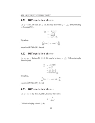 4.21. DIFFERENTIATION OF COT V

4.21      Differentiation of cot v
                                                                   1
Let y = cot v. By item 26, §12.1, this may be written y =        tan v
                                                                       .   Differentiating
by formula (4.8),
                                               d
                                dy                 (tan v)
                                dx
                                      = − dx 2 v
                                           tan
                                                     dv
                                            sec2
                                      = − tan2dx
                                               v
                                                 dv
                                      = − csc2 v dx .
Therefore,
                              d                    dv
                                (cot v) = − csc2 v
                             dx                    dx
(equation (4.17) in §4.1 above).


4.22      Differentiation of sec v
                                                               1
Let y = sec v. By item 26, §12.1, this may be written y =    cos v
                                                                   .   Differentiating by
formula (4.8),
                                           d
                               dy              (cos v)
                               dx
                                     = − dx 2 v
                                          cos
                                              dv
                                        sin v dx
                                     =   cos 2v

                                     = cos v cos v dx
                                         1 sin dv
                                                 v
                                                      dv
                                     = sec v tan v dx .
Therefore,
                             d                       dv
                               (sec v) = sec v tan v
                            dx                       dx
(equation (4.19) in §4.1 above).


4.23      Differentiation of csc v
Let y = csc v. By item 26, §12.1, this may be written

                                             1
                                     y=          .
                                           sin v
Differentiating by formula (4.8),

                                          88
 