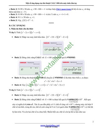 M t s ng d ng c a th thu t CALC 100 trên máy tính c m tay
____________________________________________________________________________
Ch t i V âu
2
+ Bư c 2: Vì 99 > 50 nên 0 99 100 1a = − = − và th c hi n Chú ý quan tr ng thì h s c a 1a s tăng
thêm m t ơn v (*).
+ Bư c 3: Vì 99 > 50 nên 1 99 100 1a = − = − và do (*) nên 1 1 1 0a = − + = .
+ Bư c 4: Vì 1 < 50 nên 2 1a = .
+ Bư c 5: V y ( ) 2
1f Y Y= − .
*****
B. CÁC ÁP D NG
1. Nhân a th c cho a th c
Ví d 1: Tính ( )( )2 2
2 3 1x x x x− + − + .
• Bư c 1: Nh p vào máy tính bi u th c ( )( )2 2
2 3 1X X X X− + − +
• Bư c 2: Dùng ch c năng CALC v i 100X = ta ư c k t qu là 97059503.
• Bư c 3: Dùng th thu t CALC 100 chuy n s 97059503 v a th c theo bi n x, ta ư c:
4 3 2
3 6 5 3x x x x− + − +
• Bư c 4: V y ( )( )2 2 4 3 2
2 3 61 3 5 3xx x x x xx x− + −= −+ + +−
Ví d 2: Tính ( )( )
22 2
2 3 1x x x x− + − + .
• Bư c 1: Nh p vào máy tính bi u th c ( )( )
22 2
2 3 1X X X X− + − +
• Bư c 2: Dùng ch c năng CALC v i 100X = ta ư c k t qu là × 11
9 ch÷ sè thËp ph©n
. 109 609861392 . K t qu
này có nghĩa là b tràn s . T c là sau d u ph y có 11 ch s ( ng v i × 11
10 ), nhưng máy ch hi n 9
ch s mà thôi, trong ó các ch s cuôi cùng là 9 và 2 (có g ch chân 11
9 ch÷ sè thËp ph©n
. 10×9 609861392 ) có th ã
b làm tròn. Và còn hai ch s ta chưa bi t. Mu n bi t các ch s còn l i thì ta làm như sau:
www.boxtailieu.net
w
w
w
.boxtailieu.net
 