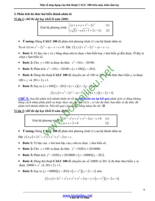 M t s ng d ng c a th thu t CALC 100 trên máy tính c m tay
____________________________________________________________________________
Ch t i V âu
6
2. Phân tích a th c hai bi n thành nhân t
Ví d 1: ( thi i h c kh i D năm 2008)
• Ý tư ng: Dùng CALC 100 phân tích phương trình (1) c a h thành nhân t .
Ta có 2 2
(1) 2 0x y xy x y⇔ − − − − = . t ( ) 2 2
; 2f x y x y xy x y= − − − − .
• Bư c 1: Vì b c c a x và y b ng nhau nên ta ch n x làm bi n hay y làm bi n gì u ư c. ây ta
ch n x làm bi n s .
• Bư c 2: Cho 100y = ta ư c a th c 2
101 20100x x− − .
• Bư c 3: Phân tích ( )( )2
101 20100 100 201x x x x− − = + − .
• Bư c 4: Dùng th thu t CALC 100 chuy n các s 100 và 201 v a th c theo bi n y, ta ư c:
100 y= và 201 2 1y= + .
• Bư c 5: Suy ra ( )( ) ( )( )100 201 2 1x x x y x y+ − = + − − nên:
( ) ( )( )2 2
; 2 2 1f x y x y xy x y x y x y= − − − − = + − −
CHÚ Ý: Sau khi phân tích thành nhân t r i ta ph i ki m tra l i k t qu phân tích có úng không
b ng cách nhân phân ph i ra ho c thay vài c p giá tr (x ; y) vào a th c ban u và a th c ã
phân tích thành nhân t . N u k t qu c a chúng b ng nhau thì ok!. ☺☺☺☺
Ví d 2: ( thi i h c kh i D năm 2012)
• Ý tư ng: Dùng CALC 100 phân tích phương trình (1) c a h thành nhân t .
t ( ) 3 2 2 2
; 2 2f x y x x y x y xy y= − + + − − .
• Bư c 1: Vì b c c a x l n hơn b c c a y nên ta ch n y làm bi n s .
• Bư c 2: Cho 100x = ta ư c a th c 2
10201 2010000y y− + .
• Bư c 3: Phân tích ( )( )2
10201 2010000 10000 201y y y y− + = − − .
• Bư c 4: Dùng th thu t CALC 100 chuy n các s 10000 và 201 v a th c theo bi n x, ta
ư c 2
10000 x= và 201 2 1x= + .
• Bư c 5: Suy ra ( )( ) ( )( )2
10000 201 2 1y y y x y x− − = − − − nên:
( ) ( )( )3 2 2 2 2
; 2 2 2 1f x y x x y x y xy y y x y x= − + + − − = − − −
Gi i h phương trình:
2 2
2 (1)
2 1 2 2 (2)
xy x y x y
x y y x x y
 + + = −

− − = −
Gi i h phương trình:
3 2 2 2
2 2 0 (1)
2 0 (2)
x x y x y xy y
xy x
 − + + − − =

+ − =
www.boxtailieu.net
w
w
w
.boxtailieu.net
 
