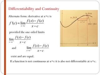 Differentiability and Continuity If a function is not continuous at x=c it is also not differentiable at x=c.  Alternate form: derivative at x=c is and provided the one-sided limits exist and are equal. 