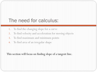 The need for calculus: To find the changing slope for a curve To find velocity and acceleration for moving objects To find maximum and minimum points To find area of an irregular shape  This section will focus on finding slope of a tangent line. 