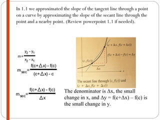 In 1.1 we approximated the slope of the tangent line through a point on a curve by approximating the slope of the secant line through the point and a nearby point. (Review powerpoint 1.1 if needed).  The denominator is  Δ x, the small change in x, and  Δ y = f(c+ Δ x) – f(c) is the small change in y. 