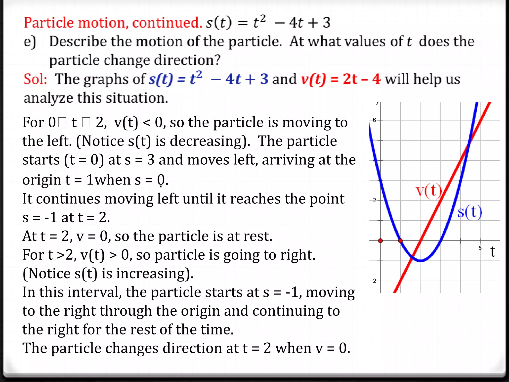 For 0t 2, v(t) < 0, so the particle is moving to
the left. (Notice s(t) is decreasing). The particle
starts (t = 0) at s = 3 and moves left, arriving at the
origin t = 1when s = 0.
It continues moving left until it reaches the point
s = -1 at t = 2.
At t = 2, v = 0, so the particle is at rest.
For t >2, v(t) > 0, so particle is going to right.
(Notice s(t) is increasing).
In this interval, the particle starts at s = -1, moving
to the right through the origin and continuing to
the right for the rest of the time.
The particle changes direction at t = 2 when v = 0.
 