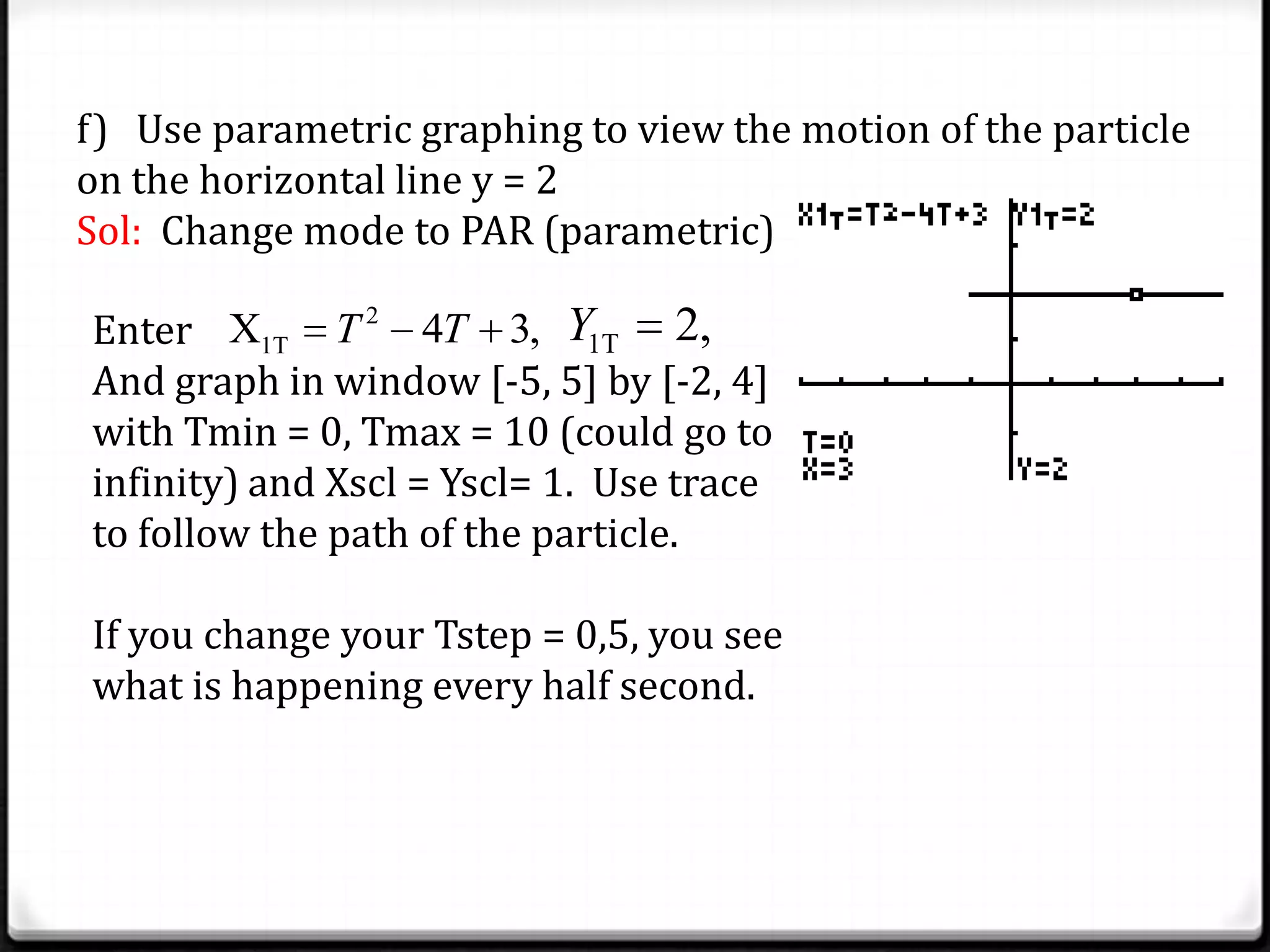 f) Use parametric graphing to view the motion of the particle
on the horizontal line y = 2
Sol: Change mode to PAR (parametric)
Enter
And graph in window [-5, 5] by [-2, 4]
with Tmin = 0, Tmax = 10 (could go to
infinity) and Xscl = Yscl= 1. Use trace
to follow the path of the particle.
If you change your Tstep = 0,5, you see
what is happening every half second.
2
1TX 4 3,T T 1T 2,Y
 