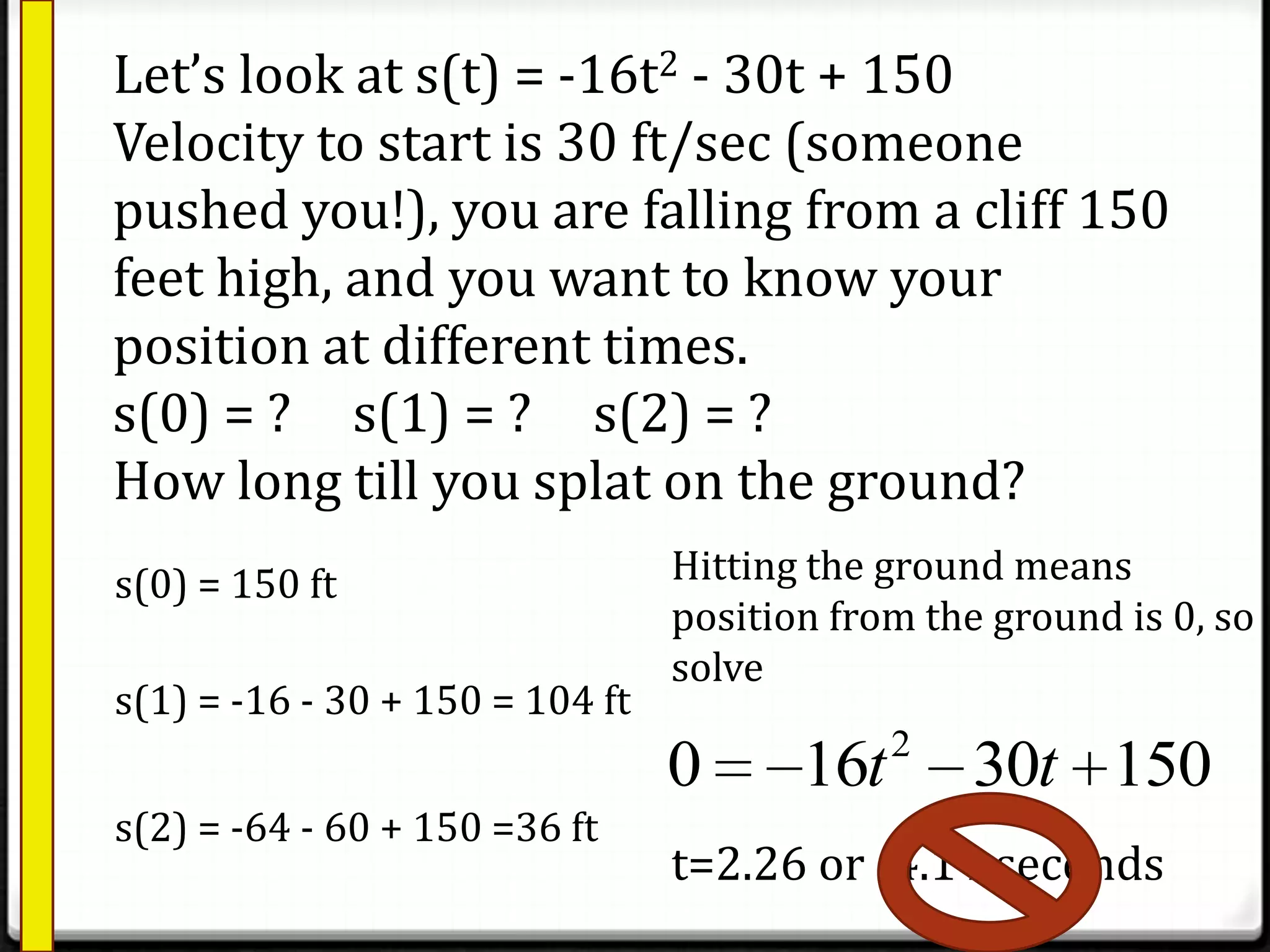 Let’s look at s(t) = -16t2 - 30t + 150
Velocity to start is 30 ft/sec (someone
pushed you!), you are falling from a cliff 150
feet high, and you want to know your
position at different times.
s(0) = ? s(1) = ? s(2) = ?
How long till you splat on the ground?
s(0) = 150 ft
s(1) = -16 - 30 + 150 = 104 ft
s(2) = -64 - 60 + 150 =36 ft
Hitting the ground means
position from the ground is 0, so
solve
2
0 16 30 150t t
t=2.26 or -4.14 seconds
 