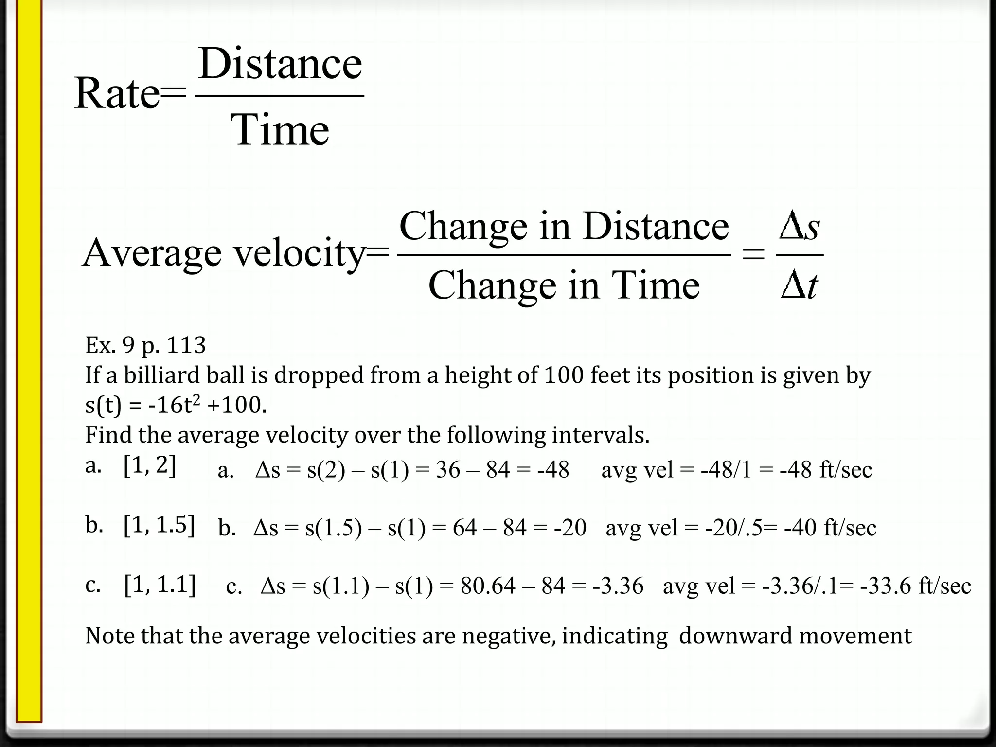 Change in Distance
Average velocity=
Change in Time
s
t
Distance
Rate=
Time
Ex. 9 p. 113
If a billiard ball is dropped from a height of 100 feet its position is given by
s(t) = -16t2 +100.
Find the average velocity over the following intervals.
a. [1, 2]
b. [1, 1.5]
c. [1, 1.1]
a. Δs = s(2) – s(1) = 36 – 84 = -48 avg vel = -48/1 = -48 ft/sec
b. Δs = s(1.5) – s(1) = 64 – 84 = -20 avg vel = -20/.5= -40 ft/sec
c. Δs = s(1.1) – s(1) = 80.64 – 84 = -3.36 avg vel = -3.36/.1= -33.6 ft/sec
Note that the average velocities are negative, indicating downward movement
 