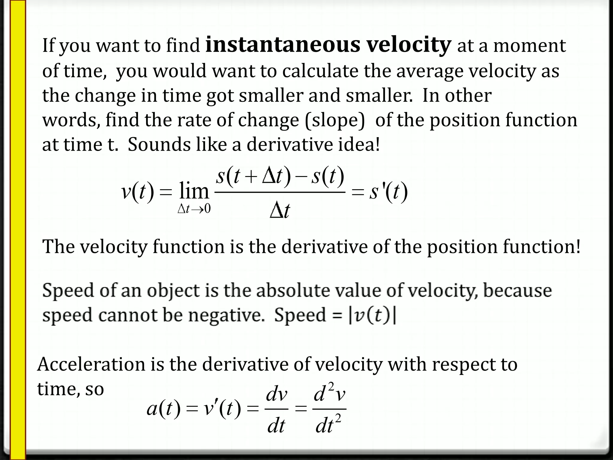 If you want to find instantaneous velocity at a moment
of time, you would want to calculate the average velocity as
the change in time got smaller and smaller. In other
words, find the rate of change (slope) of the position function
at time t. Sounds like a derivative idea!
0
( ) ( )
( ) lim '( )
t
s t t s t
v t s t
t
The velocity function is the derivative of the position function!
Acceleration is the derivative of velocity with respect to
time, so 2
2
( ) ( )
dv d v
a t v t
dt dt
 