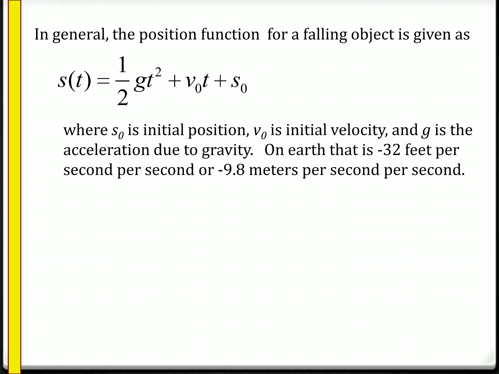 2
0 0
1
( )
2
s t gt v t s
In general, the position function for a falling object is given as
where s0 is initial position, v0 is initial velocity, and g is the
acceleration due to gravity. On earth that is -32 feet per
second per second or -9.8 meters per second per second.
 