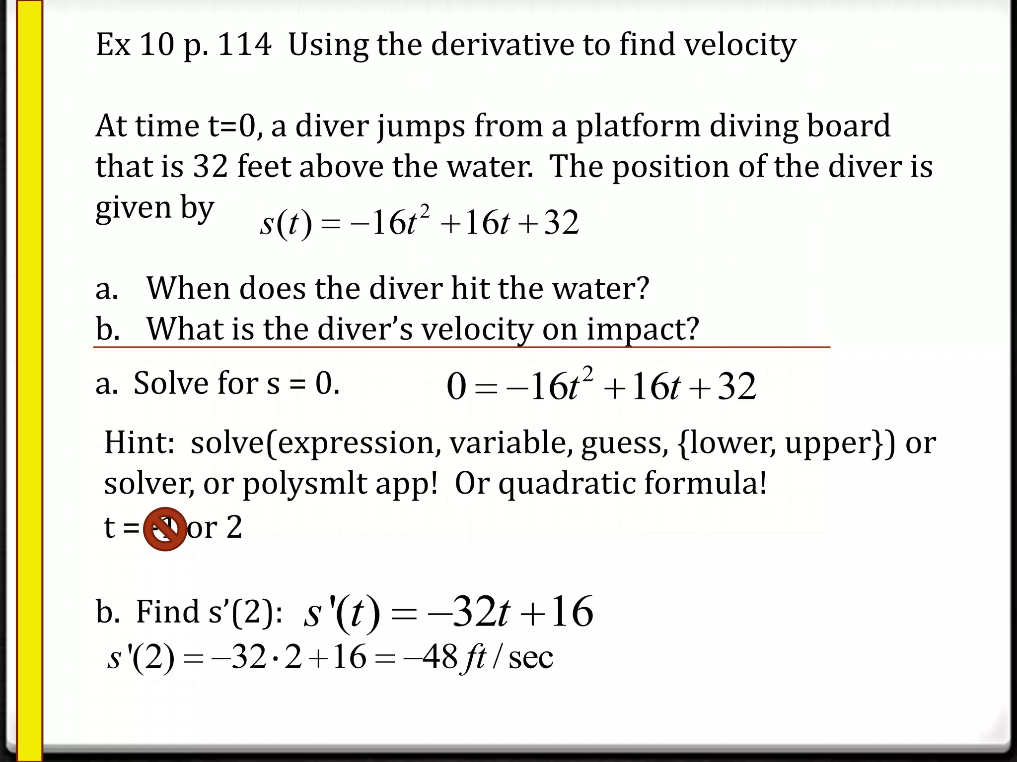 Ex 10 p. 114 Using the derivative to find velocity
At time t=0, a diver jumps from a platform diving board
that is 32 feet above the water. The position of the diver is
given by
a. When does the diver hit the water?
b. What is the diver’s velocity on impact?
2
( ) 16 16 32s t t t
a. Solve for s = 0. 2
0 16 16 32t t
Hint: solve(expression, variable, guess, {lower, upper}) or
solver, or polysmlt app! Or quadratic formula!
t = -1 or 2
b. Find s’(2): '( ) 32 16s t t
'(2) 32 2 16 48 /secs ft
 
