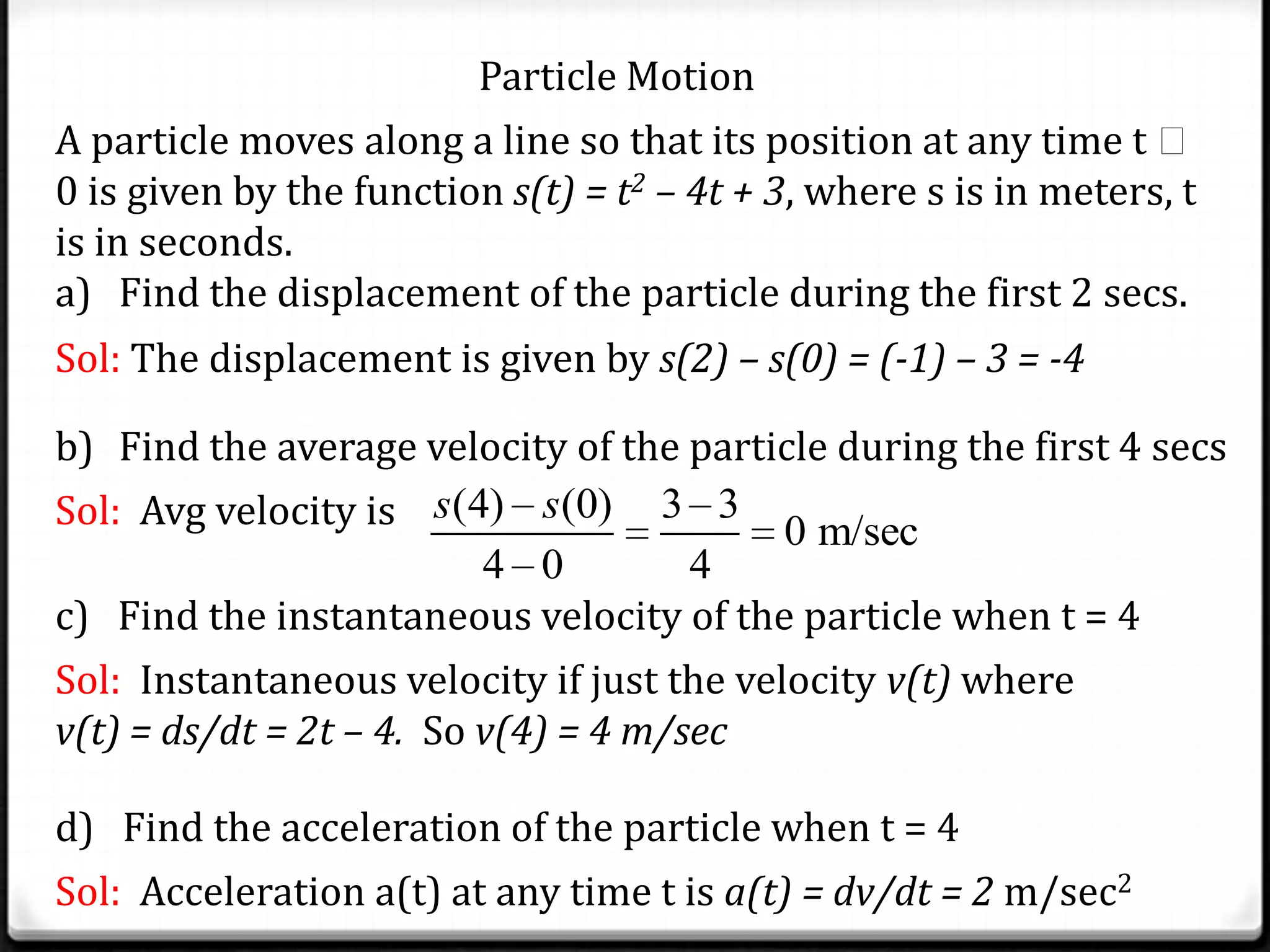 Particle Motion
A particle moves along a line so that its position at any time t 
0 is given by the function s(t) = t2 – 4t + 3, where s is in meters, t
is in seconds.
a) Find the displacement of the particle during the first 2 secs.
Sol: The displacement is given by s(2) – s(0) = (-1) – 3 = -4
b) Find the average velocity of the particle during the first 4 secs
Sol: Avg velocity is (4) (0) 3 3
0 m/sec
4 0 4
s s
c) Find the instantaneous velocity of the particle when t = 4
Sol: Instantaneous velocity if just the velocity v(t) where
v(t) = ds/dt = 2t – 4. So v(4) = 4 m/sec
d) Find the acceleration of the particle when t = 4
Sol: Acceleration a(t) at any time t is a(t) = dv/dt = 2 m/sec2
 