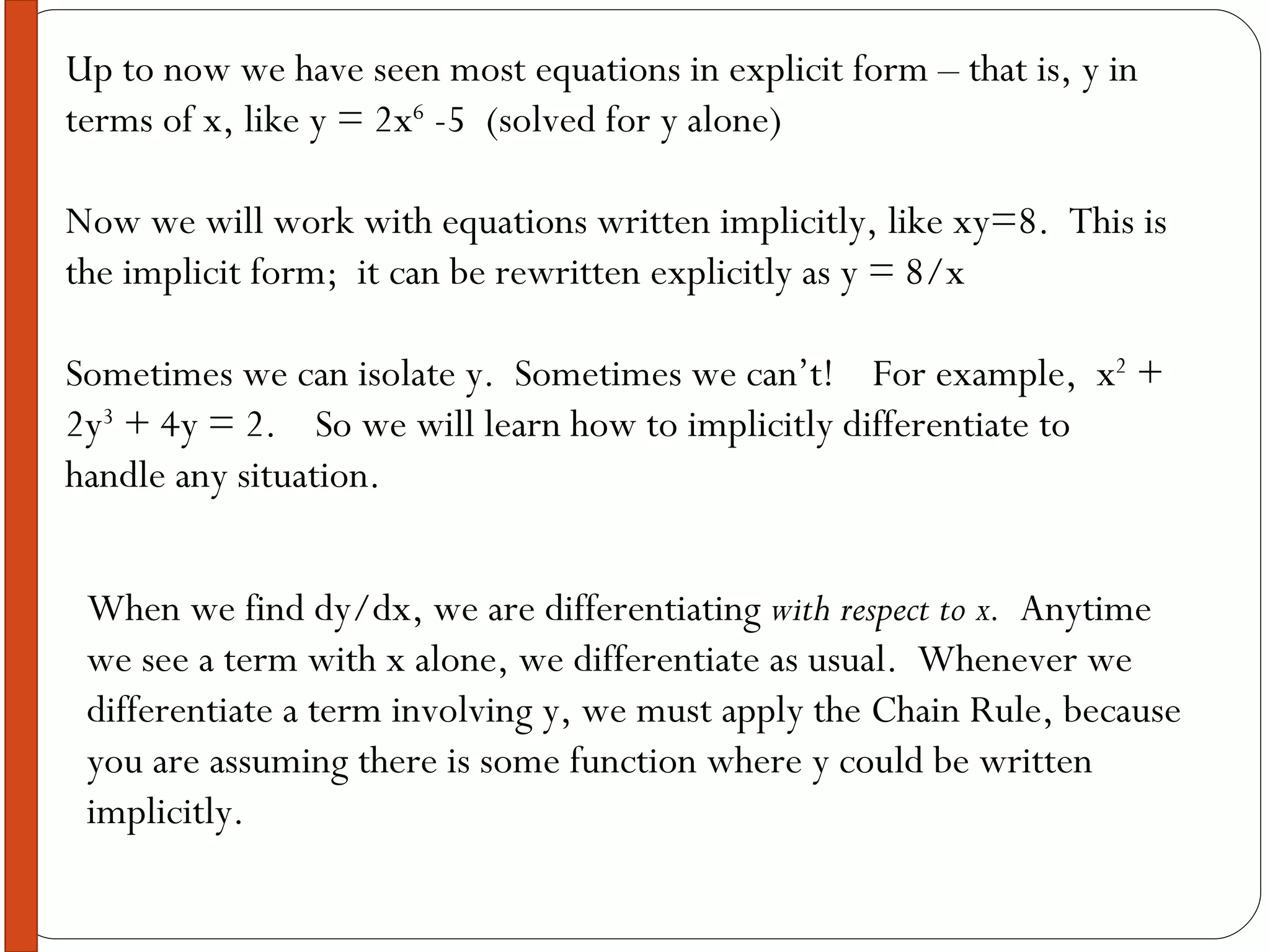Up to now we have seen most equations in explicit form – that is, y in terms of x, like y = 2x 6  -5  (solved for y alone) Now we will work with equations written implicitly, like xy=8.  This is the implicit form;  it can be rewritten explicitly as y = 8/x Sometimes we can isolate y.  Sometimes we can’t!  For example,  x 2  + 2y 3  + 4y = 2.  So we will learn how to implicitly differentiate to handle any situation. When we find dy/dx, we are differentiating  with respect to x.   Anytime we see a term with x alone, we differentiate as usual.  Whenever we differentiate a term involving y, we must apply the Chain Rule, because you are assuming there is some function where y could be written implicitly. 