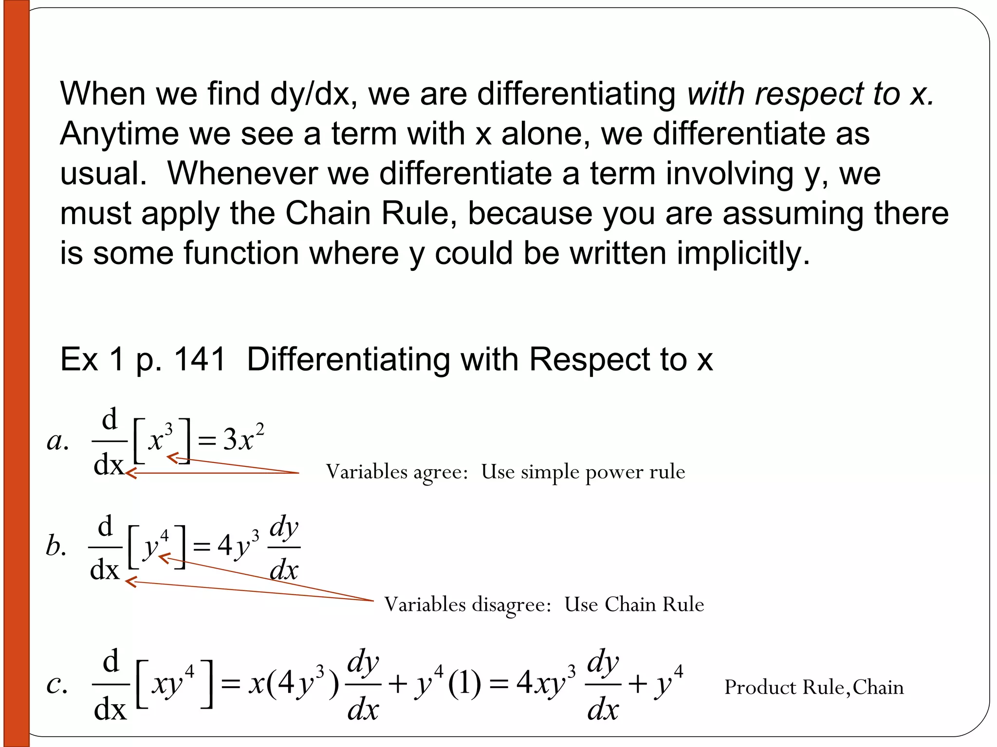 When we find dy/dx, we are differentiating  with respect to x.   Anytime we see a term with x alone, we differentiate as usual.  Whenever we differentiate a term involving y, we must apply the Chain Rule, because you are assuming there is some function where y could be written implicitly. Ex 1 p. 141  Differentiating with Respect to x Variables agree:  Use simple power rule Variables disagree:  Use Chain Rule Product Rule,Chain 