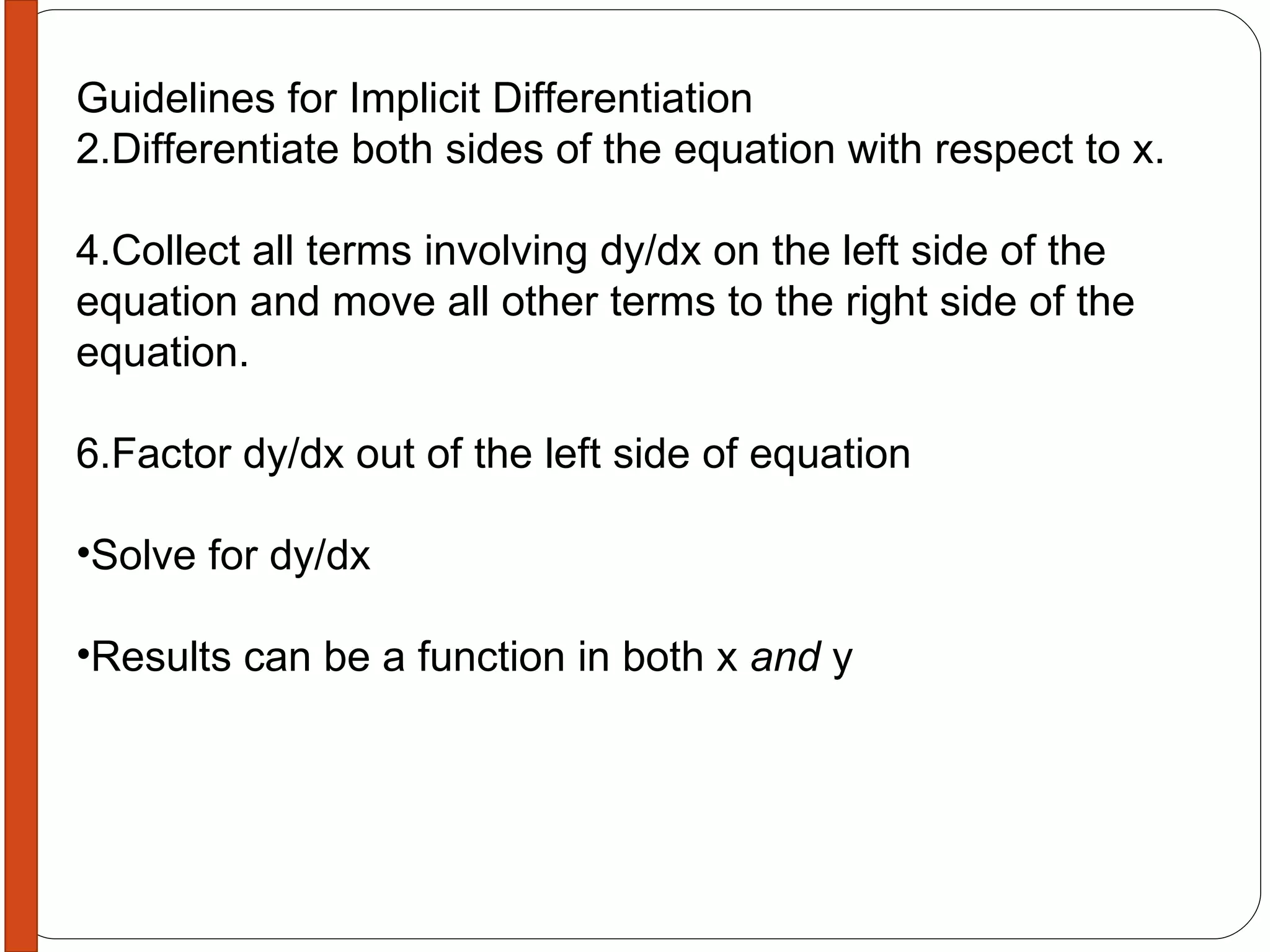 Guidelines for Implicit Differentiation Differentiate both sides of the equation with respect to x. Collect all terms involving dy/dx on the left side of the equation and move all other terms to the right side of the equation. Factor dy/dx out of the left side of equation Solve for dy/dx Results can be a function in both x  and  y 