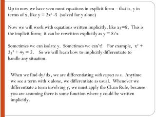 Up to now we have seen most equations in explicit form – that is, y in terms of x, like y = 2x 6  -5  (solved for y alone) Now we will work with equations written implicitly, like xy=8.  This is the implicit form;  it can be rewritten explicitly as y = 8/x Sometimes we can isolate y.  Sometimes we can’t!  For example,  x 2  + 2y 3  + 4y = 2.  So we will learn how to implicitly differentiate to handle any situation. When we find dy/dx, we are differentiating  with respect to x.   Anytime we see a term with x alone, we differentiate as usual.  Whenever we differentiate a term involving y, we must apply the Chain Rule, because you are assuming there is some function where y could be written implicitly. 