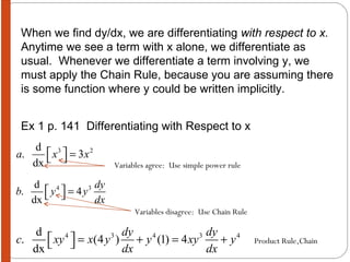 When we find dy/dx, we are differentiating  with respect to x.   Anytime we see a term with x alone, we differentiate as usual.  Whenever we differentiate a term involving y, we must apply the Chain Rule, because you are assuming there is some function where y could be written implicitly. Ex 1 p. 141  Differentiating with Respect to x Variables agree:  Use simple power rule Variables disagree:  Use Chain Rule Product Rule,Chain 