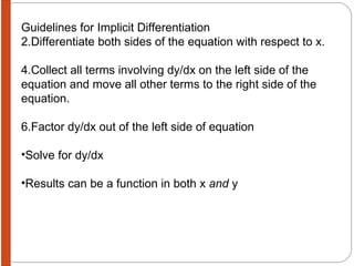 Guidelines for Implicit Differentiation Differentiate both sides of the equation with respect to x. Collect all terms involving dy/dx on the left side of the equation and move all other terms to the right side of the equation. Factor dy/dx out of the left side of equation Solve for dy/dx Results can be a function in both x  and  y 