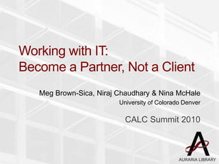 Working with IT:
Become a Partner, Not a Client
Meg Brown-Sica, Niraj Chaudhary & Nina McHale
University of Colorado Denver
CALC Summit 2010
 