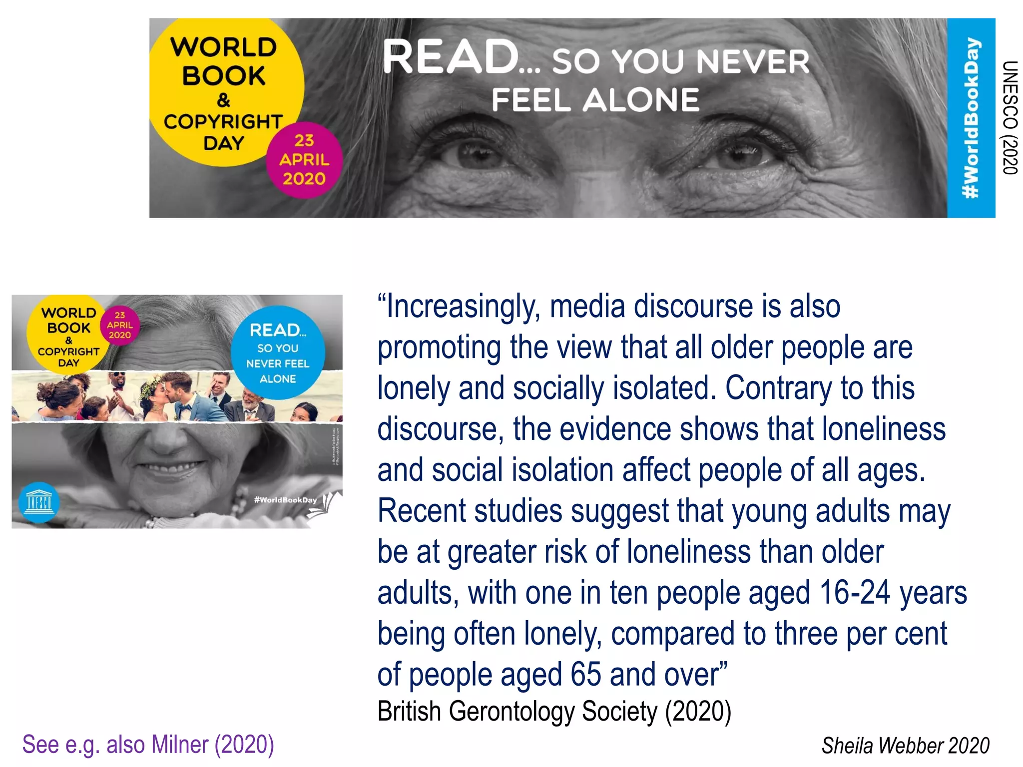 UNESCO(2020
“Increasingly, media discourse is also
promoting the view that all older people are
lonely and socially isolated. Contrary to this
discourse, the evidence shows that loneliness
and social isolation affect people of all ages.
Recent studies suggest that young adults may
be at greater risk of loneliness than older
adults, with one in ten people aged 16-24 years
being often lonely, compared to three per cent
of people aged 65 and over”
British Gerontology Society (2020)
See e.g. also Milner (2020) Sheila Webber 2020
 