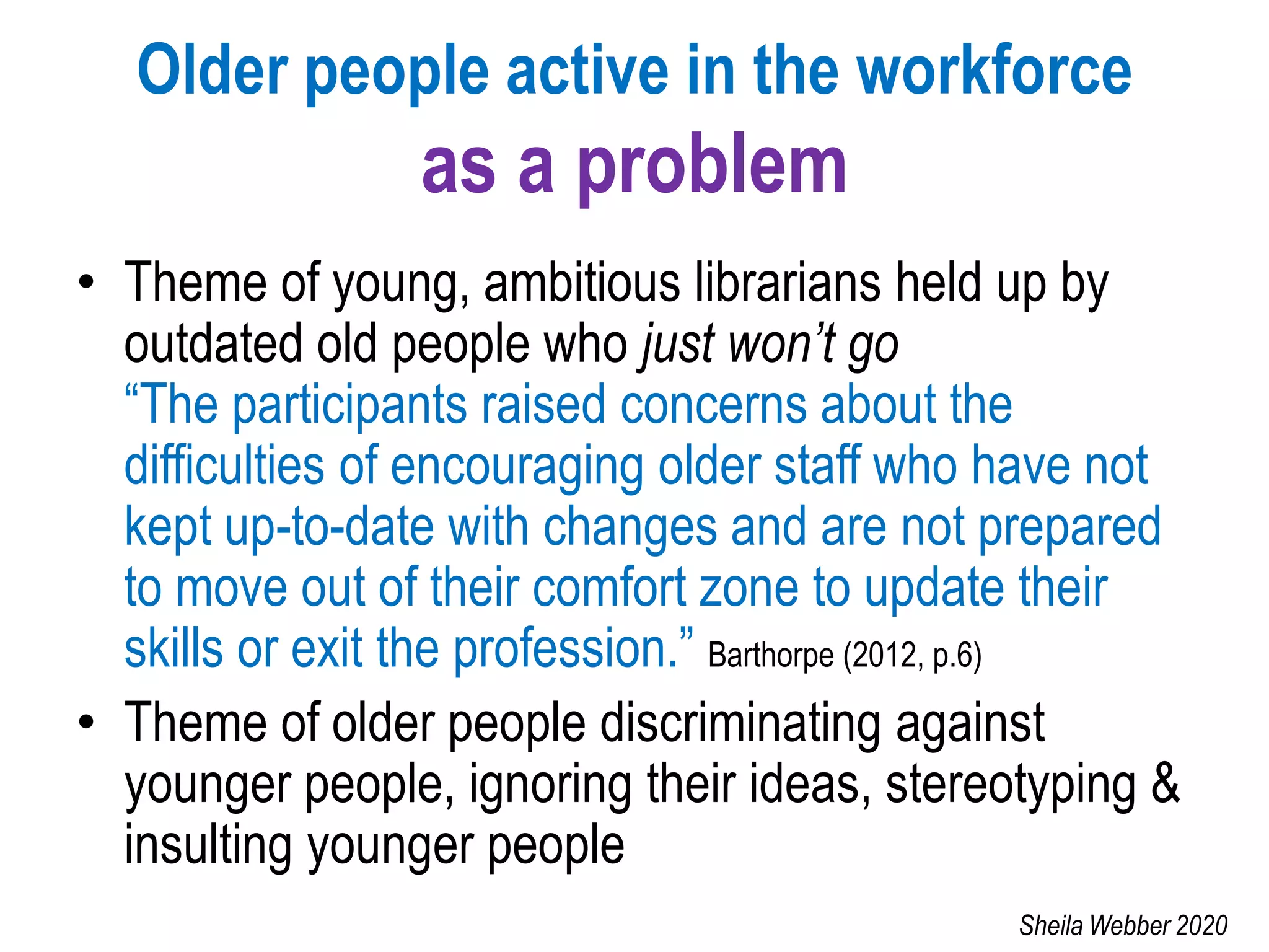 Older people active in the workforce
as a problem
• Theme of young, ambitious librarians held up by
outdated old people who just won’t go
“The participants raised concerns about the
difficulties of encouraging older staff who have not
kept up-to-date with changes and are not prepared
to move out of their comfort zone to update their
skills or exit the profession.” Barthorpe (2012, p.6)
• Theme of older people discriminating against
younger people, ignoring their ideas, stereotyping &
insulting younger people
Sheila Webber 2020
 
