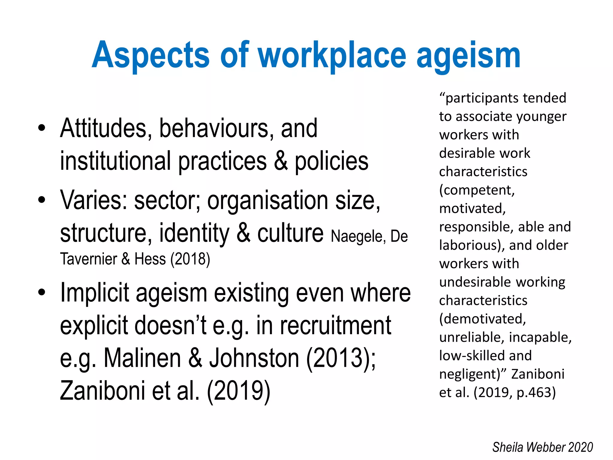 Aspects of workplace ageism
• Attitudes, behaviours, and
institutional practices & policies
• Varies: sector; organisation size,
structure, identity & culture Naegele, De
Tavernier & Hess (2018)
• Implicit ageism existing even where
explicit doesn’t e.g. in recruitment
e.g. Malinen & Johnston (2013);
Zaniboni et al. (2019)
“participants tended
to associate younger
workers with
desirable work
characteristics
(competent,
motivated,
responsible, able and
laborious), and older
workers with
undesirable working
characteristics
(demotivated,
unreliable, incapable,
low-skilled and
negligent)” Zaniboni
et al. (2019, p.463)
Sheila Webber 2020
 