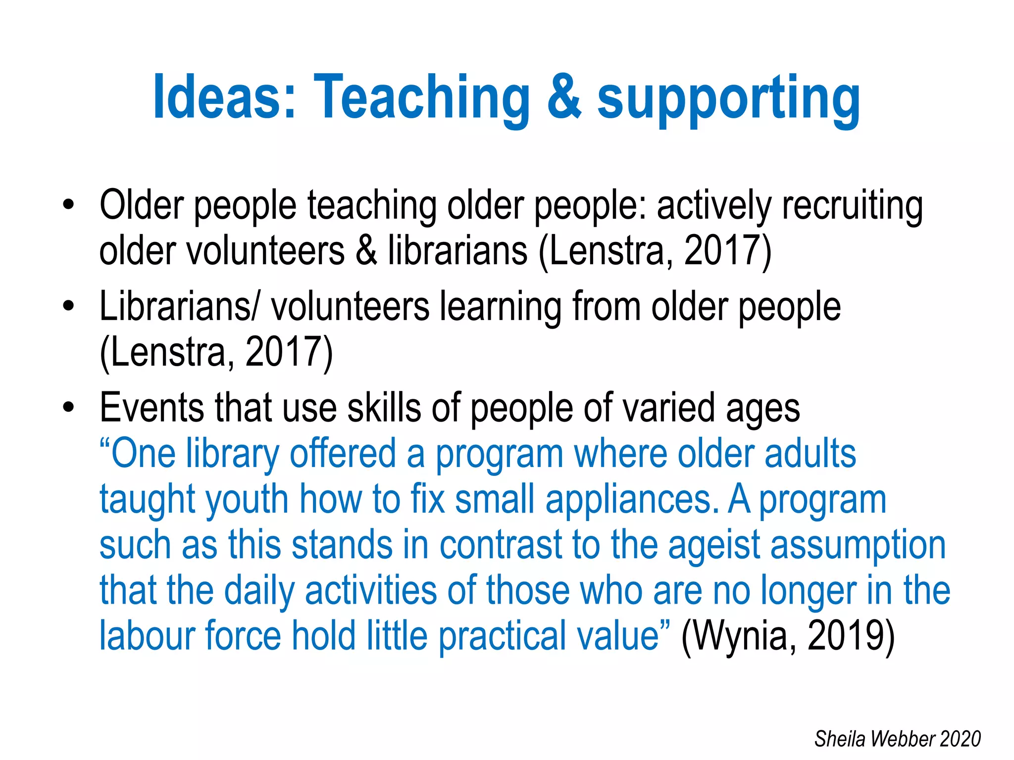 Ideas: Teaching & supporting
• Older people teaching older people: actively recruiting
older volunteers & librarians (Lenstra, 2017)
• Librarians/ volunteers learning from older people
(Lenstra, 2017)
• Events that use skills of people of varied ages
“One library offered a program where older adults
taught youth how to fix small appliances. A program
such as this stands in contrast to the ageist assumption
that the daily activities of those who are no longer in the
labour force hold little practical value” (Wynia, 2019)
Sheila Webber 2020
 